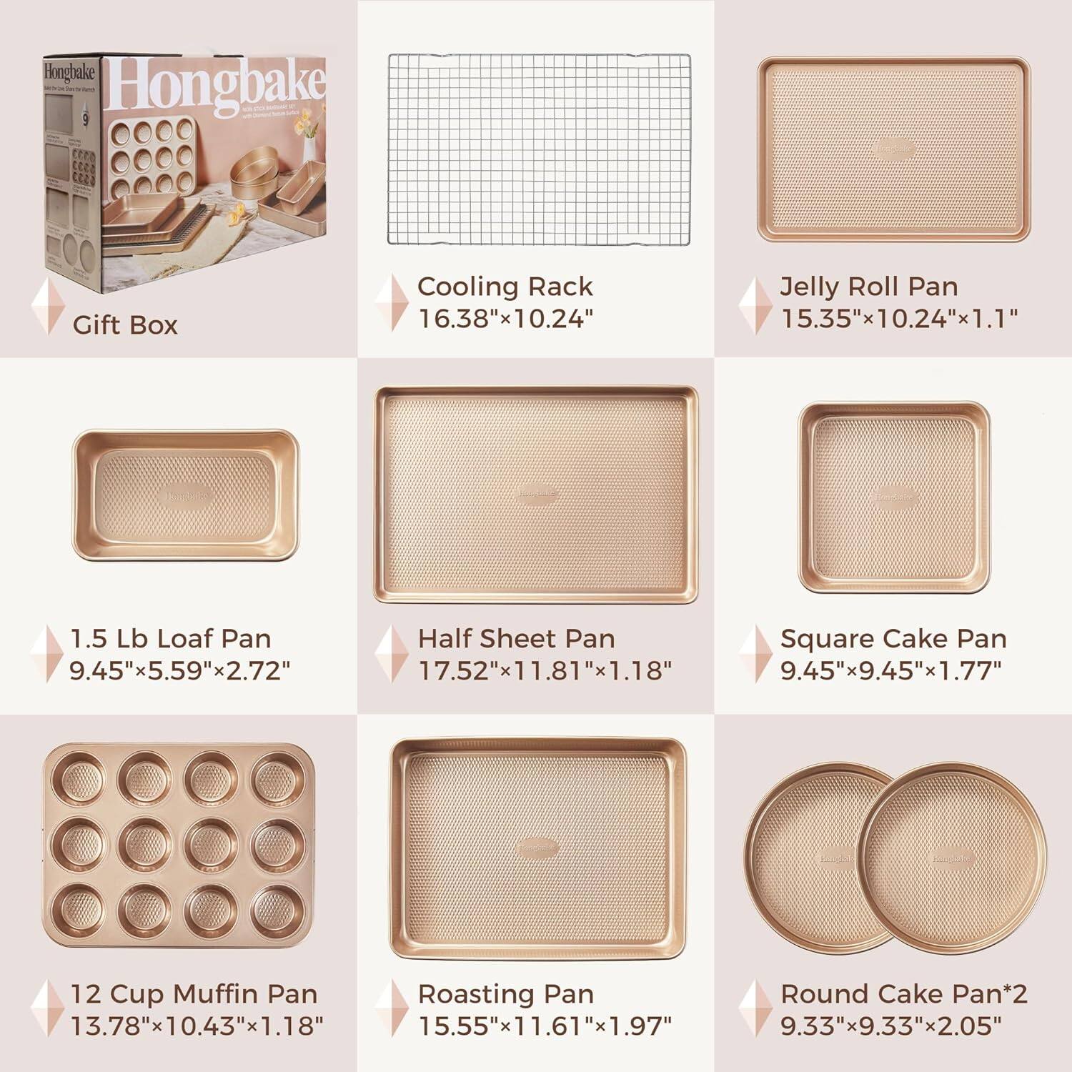 Hongbake Gift Box

Cooling Rack  
16.38" x 10.24"

Jelly Roll Pan  
15.35" x 10.24" x 1.1"

1.5 Lb Loaf Pan  
9.45" x 5.59" x 2.72"

Half Sheet Pan  
17.52" x 11.81" x 1.18"

Square Cake Pan  
9.45" x 9.45" x 1.77"

12 Cup Muffin Pan  
13.78" x 10.43" x 1.18"

Roasting Pan  
15.55" x 11.61" x 1.97"

Round Cake Pan*2  
9.33" x 9.33" x 2.05"