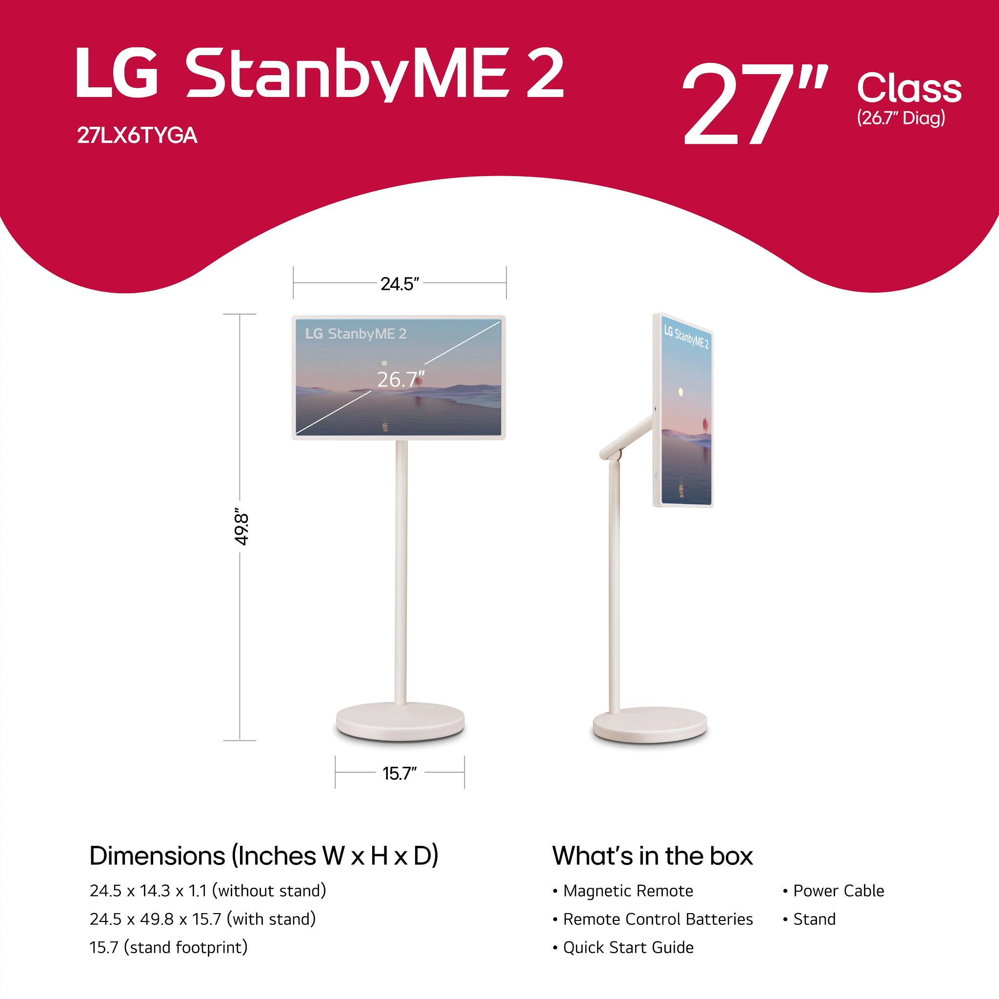 LG StanbyME 2  
27LX6TYGA  
27" Class (26.7" Diag)  

Dimensions (Inches W x H x D):  
- 24.5 x 14.3 x 1.1 (without stand)  
- 24.5 x 49.8 x 15.7 (with stand)  
- 15.7 (stand footprint)  

What's in the box:  
- Magnetic Remote  
- Remote Control Batteries  
- Quick Start Guide  
- Power Cable  
- Stand