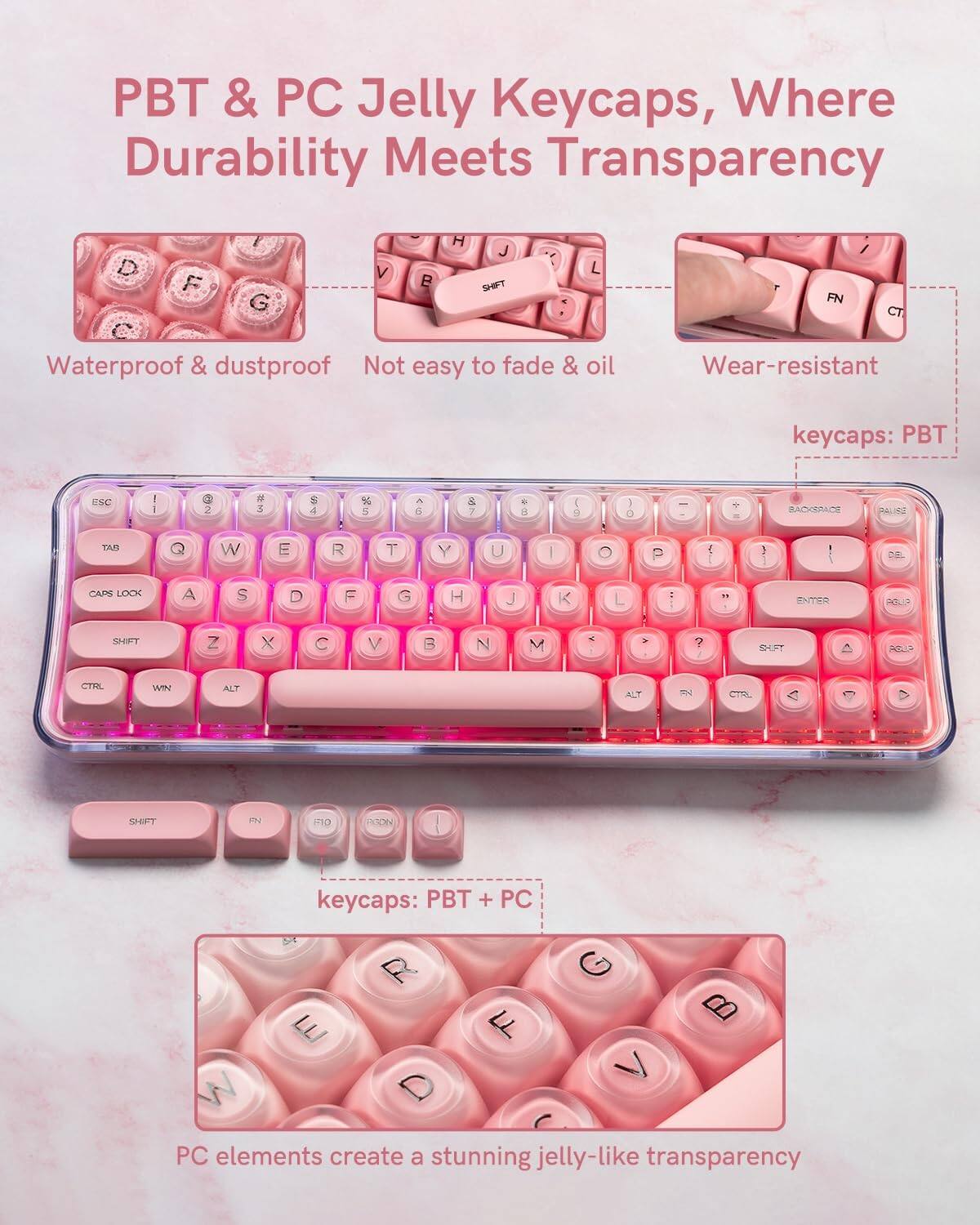 PBT & PC Jelly Keycaps, Where Durability Meets Transparency

- Waterproof & dustproof
- Not easy to fade & oil
- Wear-resistant

keycaps: PBT

keycaps: PBT + PC

PC elements create a stunning jelly-like transparency