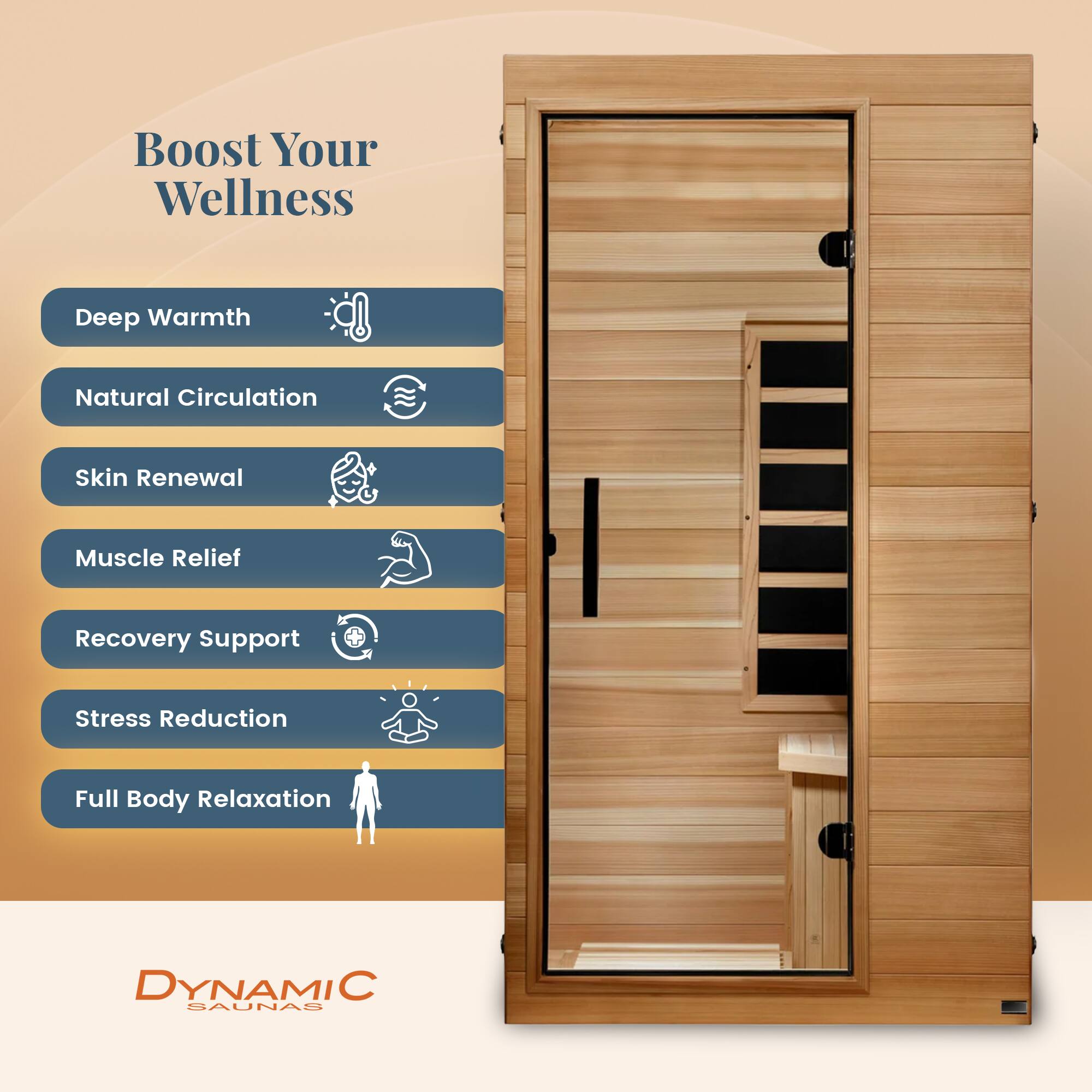 Boost Your Wellness

- Deep Warmth
- Natural Circulation
- Skin Renewal
- Muscle Relief
- Recovery Support
- Stress Reduction
- Full Body Relaxation

DYNAMIC SAUNAS