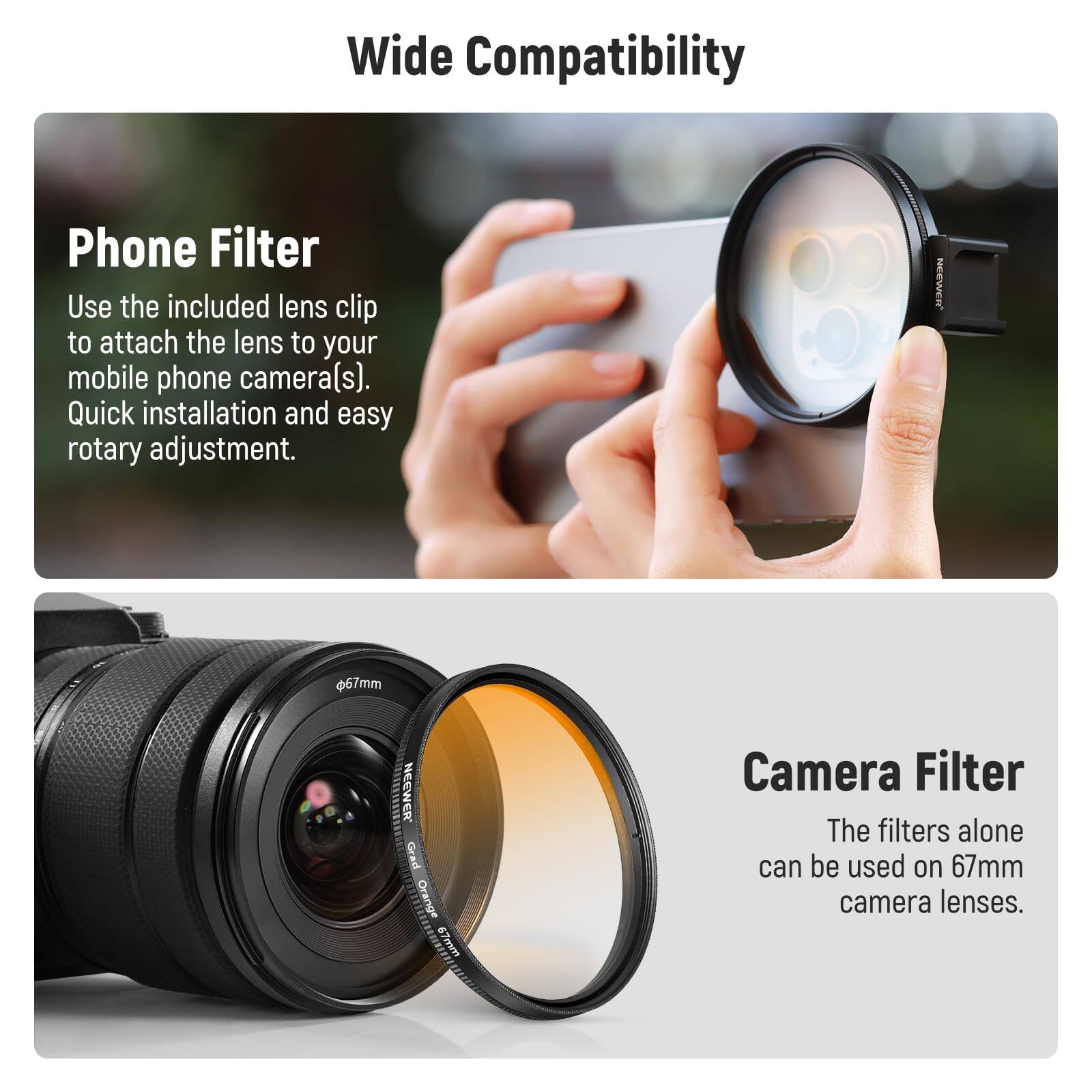 Wide Compatibility

Phone Filter  
Use the included lens clip to attach the lens to your mobile phone camera(s). Quick installation and easy rotary adjustment.

Camera Filter  
The filters alone can be used on 67mm camera lenses.