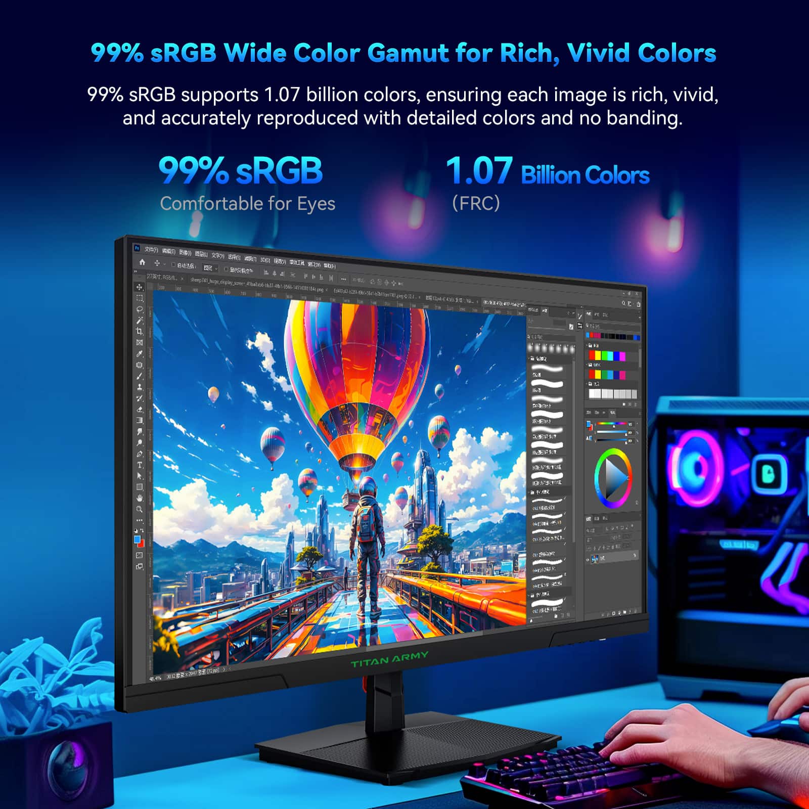 99% sRGB Wide Color Gamut for Rich, Vivid Colors
99% sRGB supports 1.07 billion colors, ensuring each image is rich, vivid, and accurately reproduced with detailed colors and no banding.
99% sRGB
Comfortable for Eyes
1.07 Billion Colors (FRC)