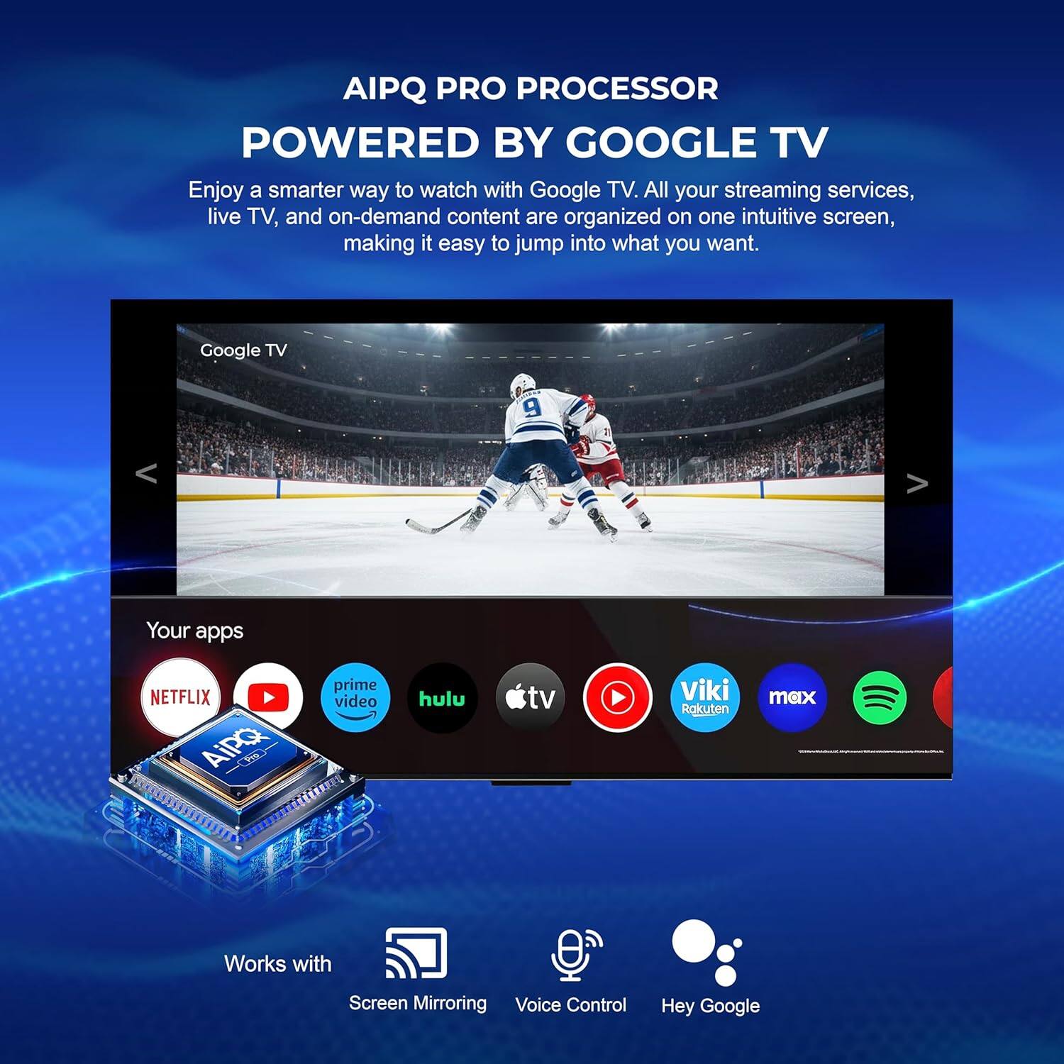 AIPQ PRO PROCESSOR POWERED BY GOOGLE TV

Enjoy a smarter way to watch with Google TV. All your streaming services, live TV, and on-demand content are organized on one intuitive screen, making it easy to jump into what you want.

Google TV

Your apps
NETFLIX
prime video
hulu
tv
Viki
Rakuten
max

Works with
Screen Mirroring
Voice Control
Hey Google