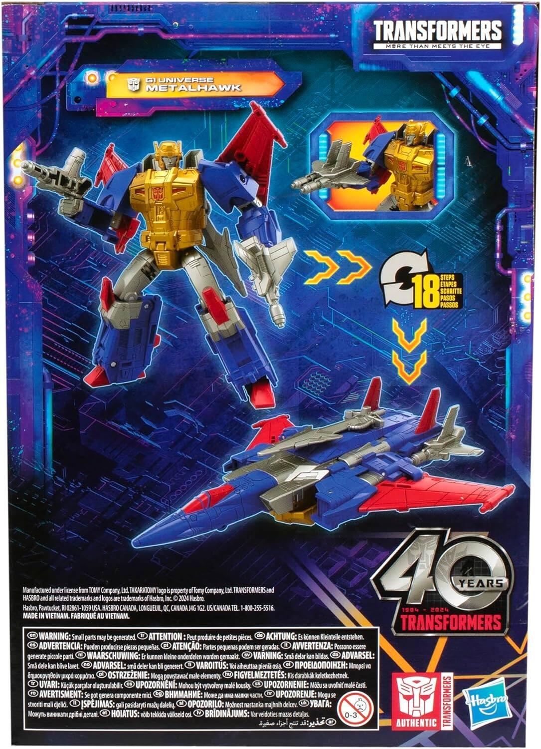 TRANSFORMERS MORE THAN MEETS THE EYE

GI UNIVERSE METALHAWK

18 STEPS C18 PASSOS PASOS ETAPES SCHRIITTE

Manufactured Hasbro, HASBRO Pawtucket, and all under related license trademarks from TOMY USA. and Company, logos HASBRO are CANADA, trademarks Ltd. TAKARATOMY LONGUEUIL, Hasbro, QC, Inc. is property CANADA 2024 J4G of Tomy 1G2 Company, USICANADA Ltd. TEL TRANSFORMERS 1-800-255-5516 and 40 YEARS MADE IN VIETNAM. FABRIQU AU VIETNAM. TRANSFORMERS WARNING: Small parts may be generated. ATTENTION Peut produire de petites pièces. ACHTUNG: Es können Kleintelle entstehen. ADVERTENCIA: Pueden producirse piezas pequeñas. ATENÇÃO: Partes pequenas podem ser geradas. AVVERTENZA: Possono essere generate piccole parti. WAARSCHUWING: kunnen kleine onderdelen worden gemaakt.