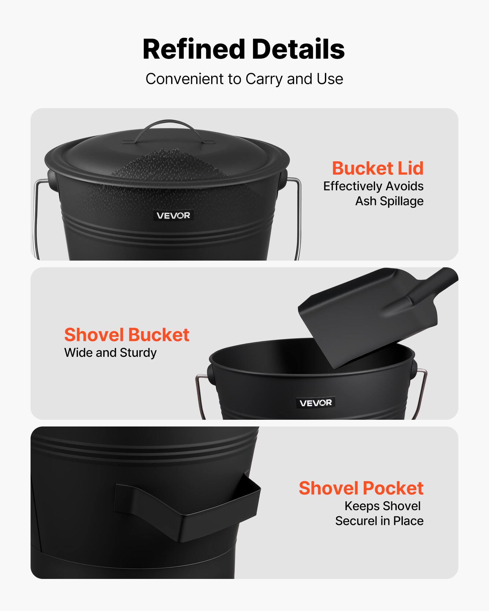Refined Details  
Convenient to Carry and Use  

Bucket Lid  
Effectively Avoids Ash Spillage  

Shovel Bucket  
Wide and Sturdy  

Shovel Pocket  
Keeps Shovel Secure in Place