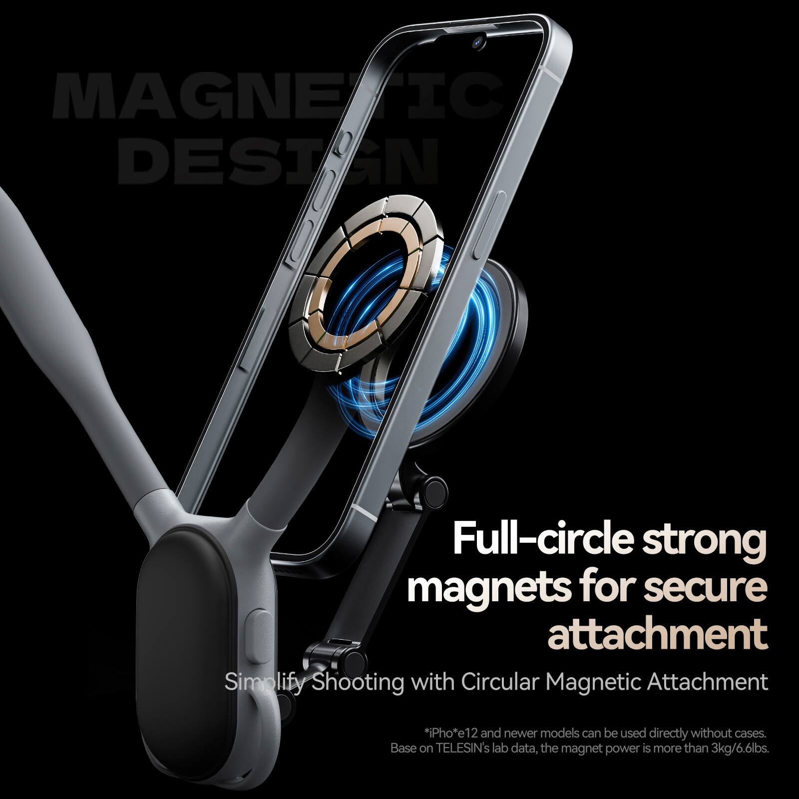 MAGNETIC DESIGN

Full-circle strong magnets for secure attachment

Simplify Shooting with Circular Magnetic Attachment

*iPhone 12 and newer models can be used directly without cases. Based on TELESIN's lab data, the magnet power is more than 3kg/6.6lbs.