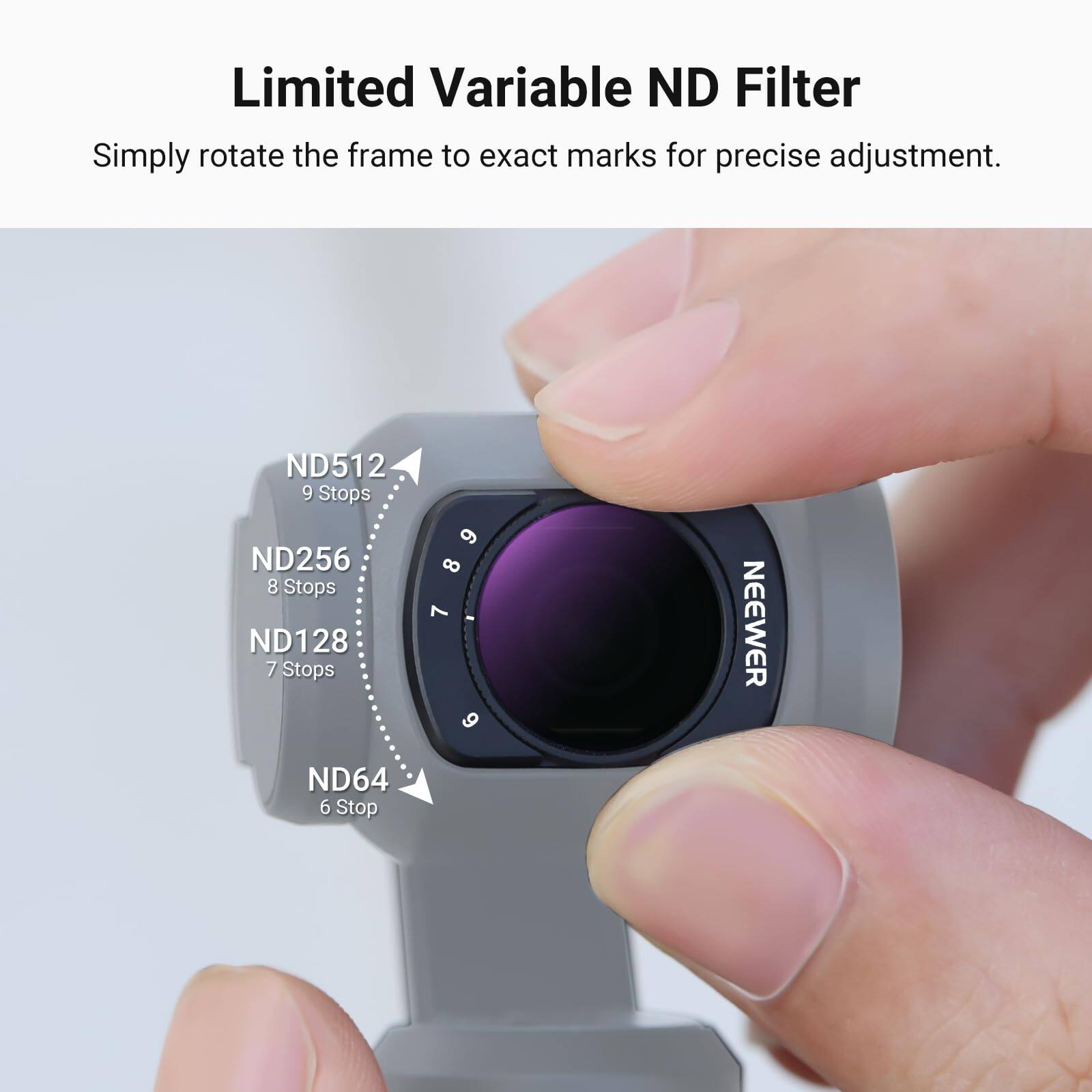Limited Variable ND Filter  
Simply rotate the frame to exact marks for precise adjustment.  

ND512 9 Stops  
ND256 8 Stops  
ND128 7 Stops  
NEEWER ND64 6 Stop