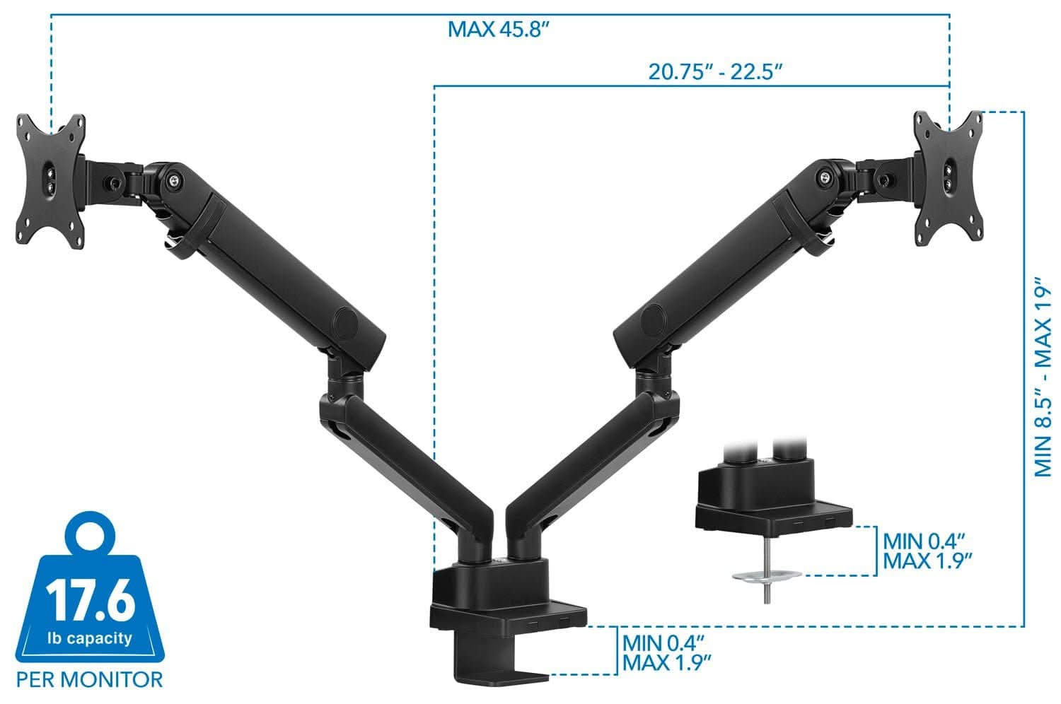 MAX 45.8"  
20.75" - 22.5"  
MIN 8.5" - MAX 19"  
MIN 0.4" - MAX 1.9"  
MIN 0.4" - MAX 1.9"  
17.6 lb capacity PER MONITOR