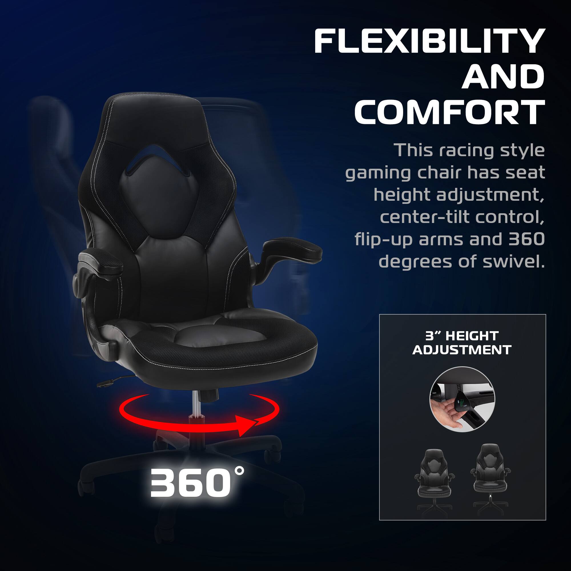 FLEXIBILITY AND COMFORT

This racing style gaming chair has seat height adjustment, center-tilt control, flip-up arms and 360 degrees of swivel.

3" HEIGHT ADJUSTMENT

360°