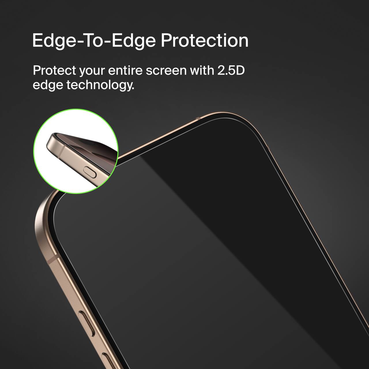 Edge-To-Edge Protection  
Protect your entire screen with 2.5D edge technology.