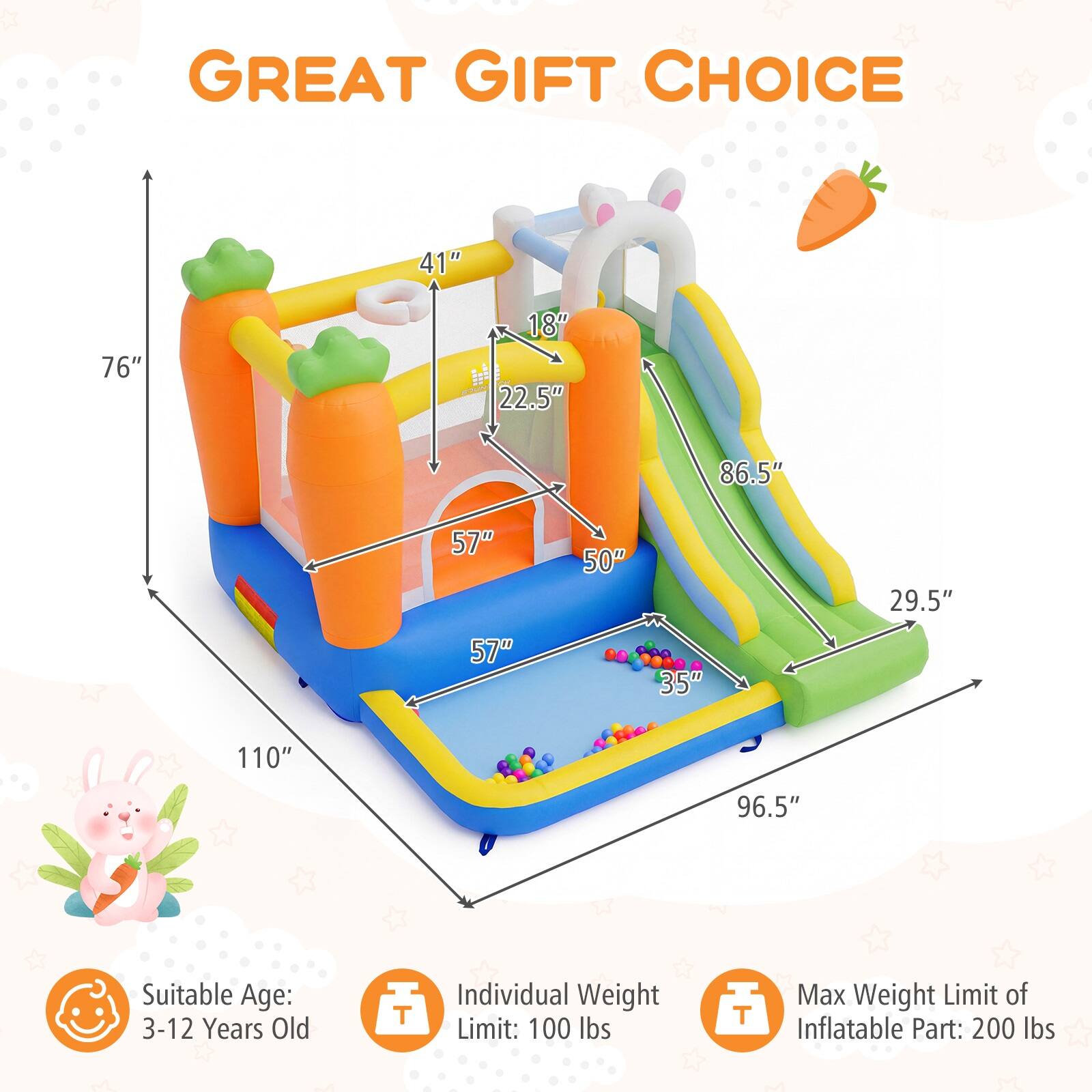 GREAT GIFT CHOICE

Suitable Age: 3-12 Years Old

Individual Weight Limit: 100 lbs

Max Weight Limit of Inflatable Part: 200 lbs

Dimensions:
- 110" (length)
- 96.5" (width)
- 86.5" (height)
- 76" (height of slide)
- 57" (depth of pool)
- 50" (width of pool)
- 41" (height of play area)
- 35" (width of play area)
- 29.5" (width of slide)
- 22.5" (height of play area)
- 18" (height of slide entrance)