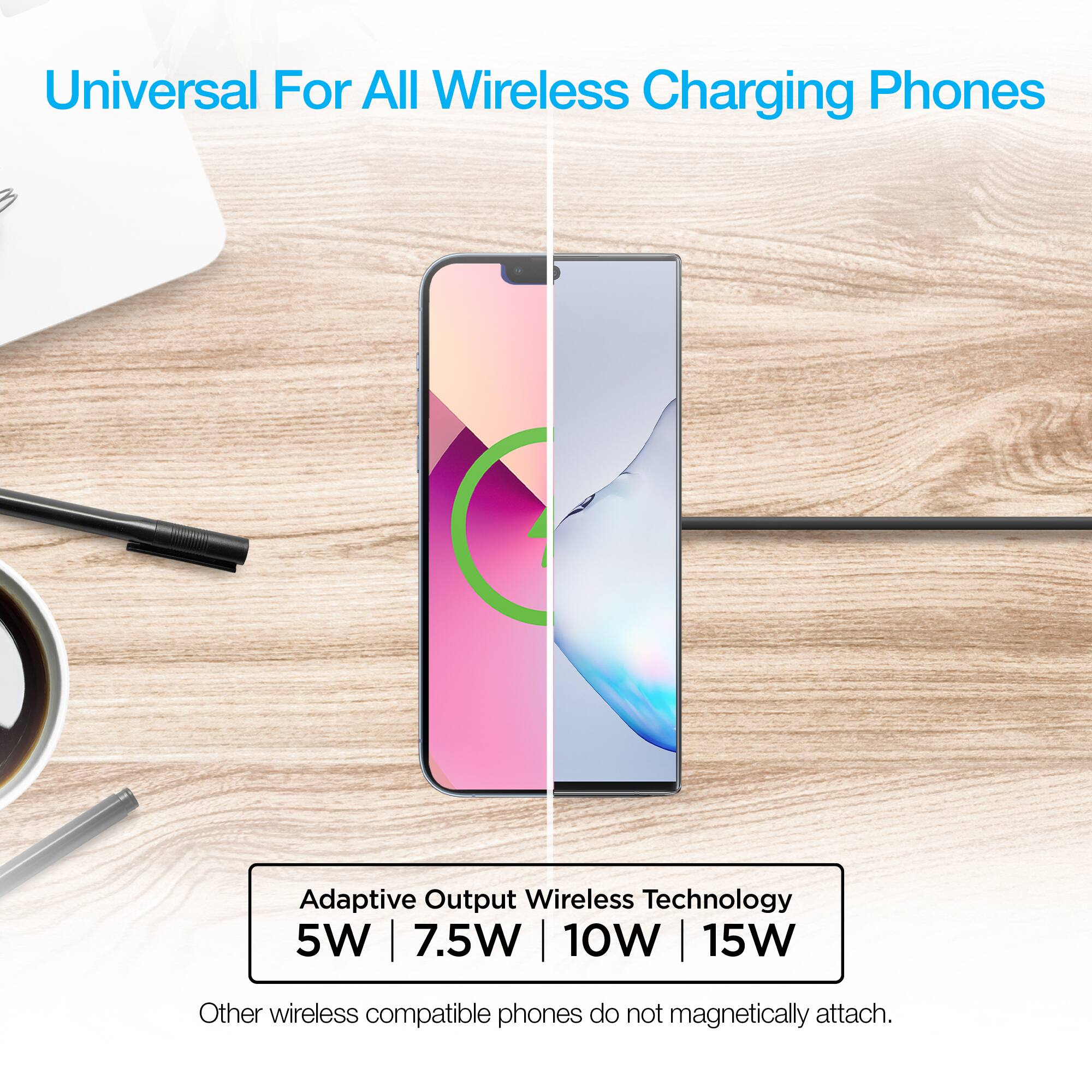 Universal For All Wireless Charging Phones  
Adaptive Output Wireless Technology  
5W | 7.5W | 10W | 15W  
Other wireless compatible phones do not magnetically attach.