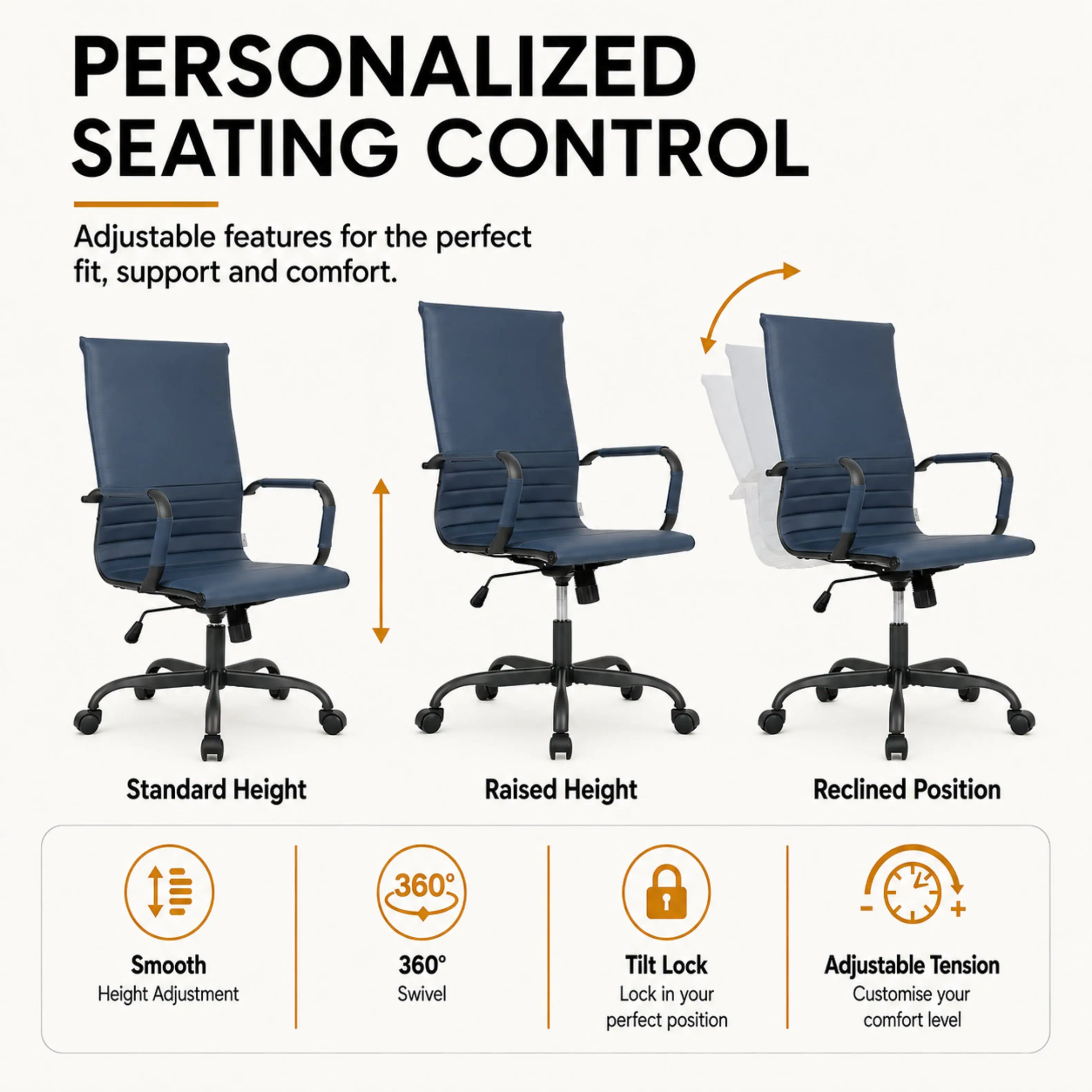 PERSONALIZED SEATING CONTROL  
Adjustable features for the perfect fit, support and comfort.

- Standard Height
- Raised Height
- Reclined Position

360°  
Smooth Height Adjustment  
360° Swivel  
Tilt Lock  
Lock in your perfect position  
Adjustable Tension  
Customise your comfort level
