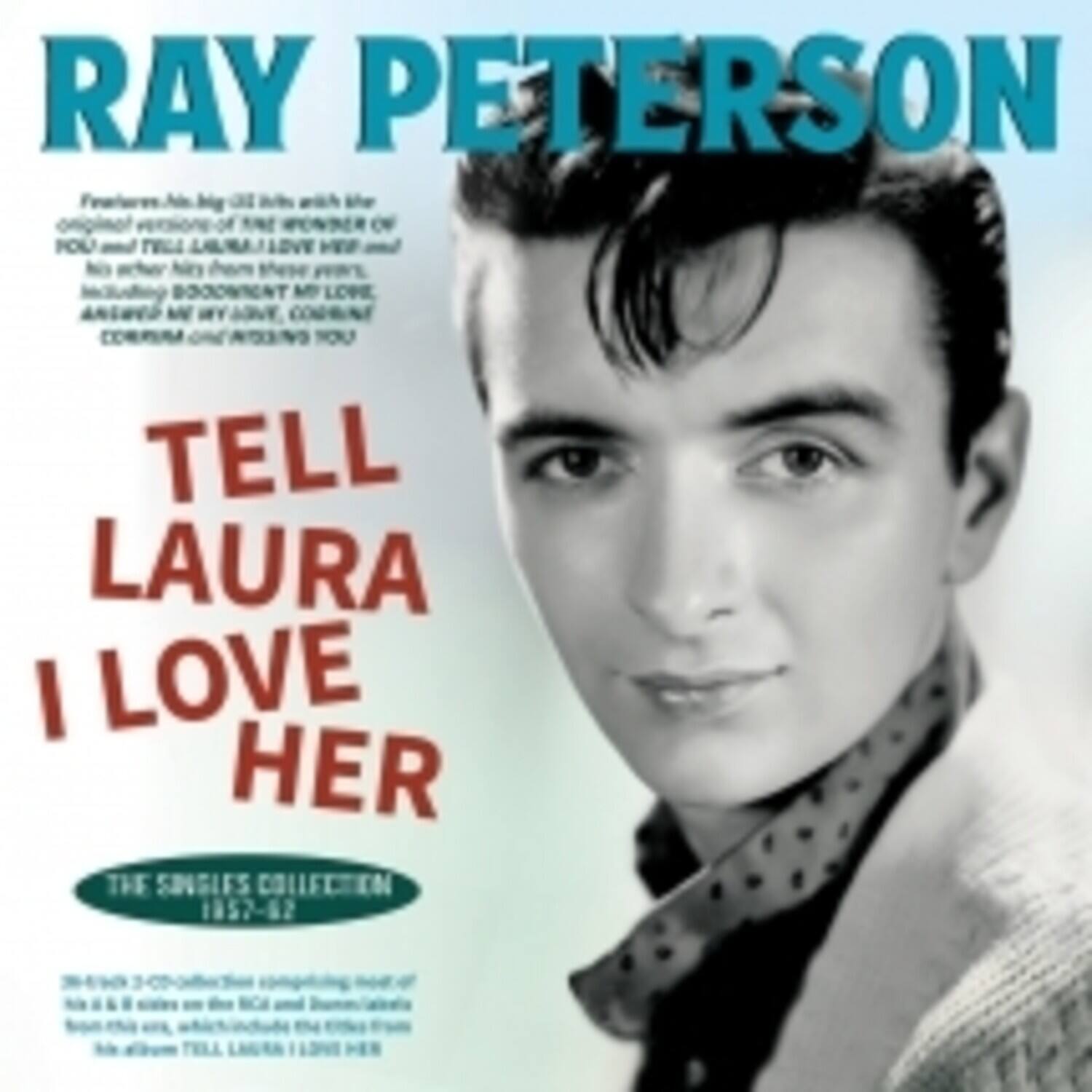 RAY PETERSON

TELL LAURA I LOVE HER

THE SINGLES COLLECTION 1957-62

Features all his big hits with the original versions of "Tell Laura I Love Her" and "I'm Gonna Be with You" and his other hits from this period, including "Bless You My Love," "Answer Me My Love," "Come On and Take Me," and "I'm Gonna Be with You."