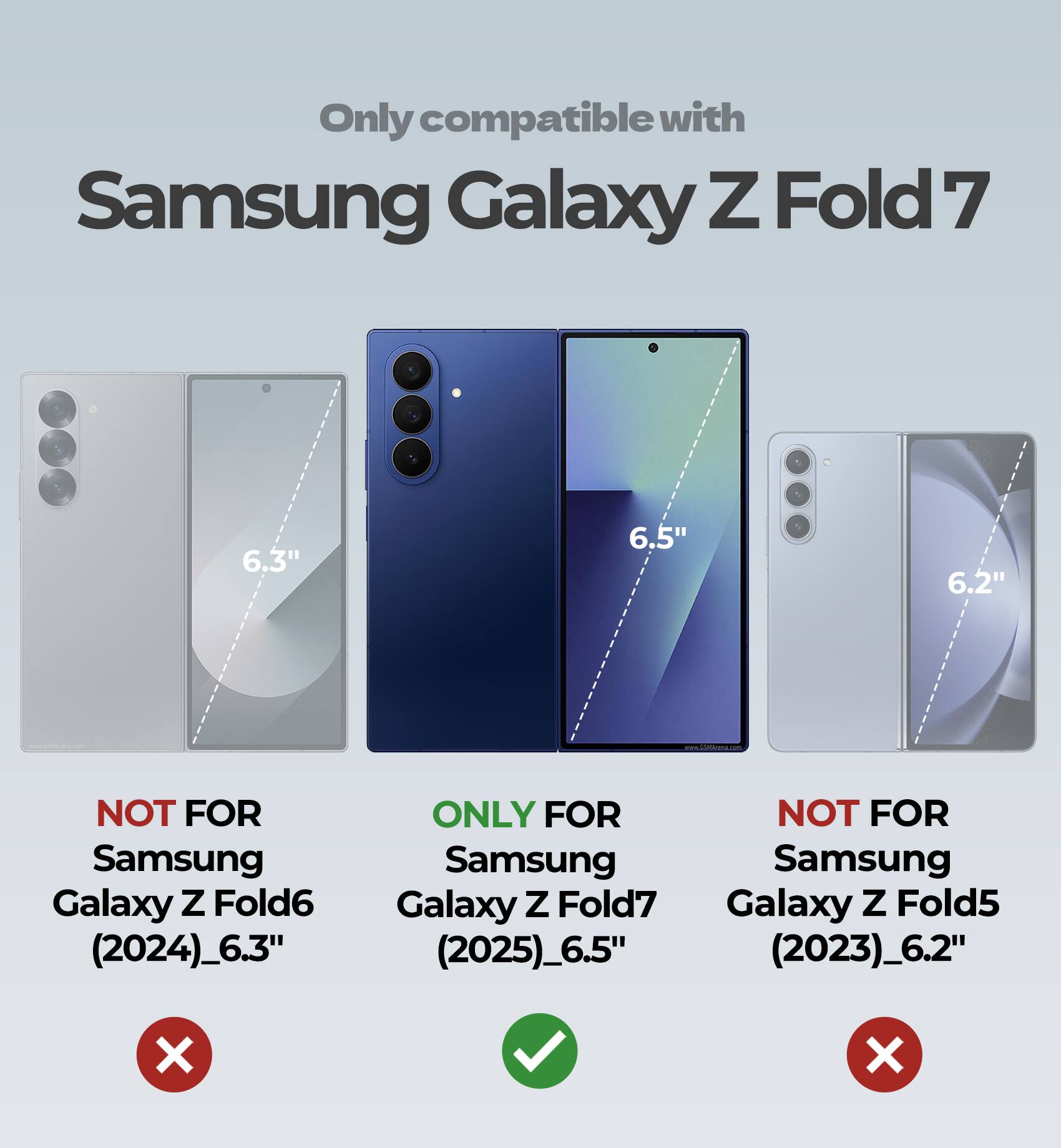 Only compatible with Samsung Galaxy Z Fold 7

6.3" NOT FOR Samsung Galaxy Z Fold6 (2024)_6.3"

6.5" ONLY FOR Samsung Galaxy Z Fold7 (2025)_6.5"

6.2" NOT FOR Samsung Galaxy Z Fold5 (2023)_6.2"