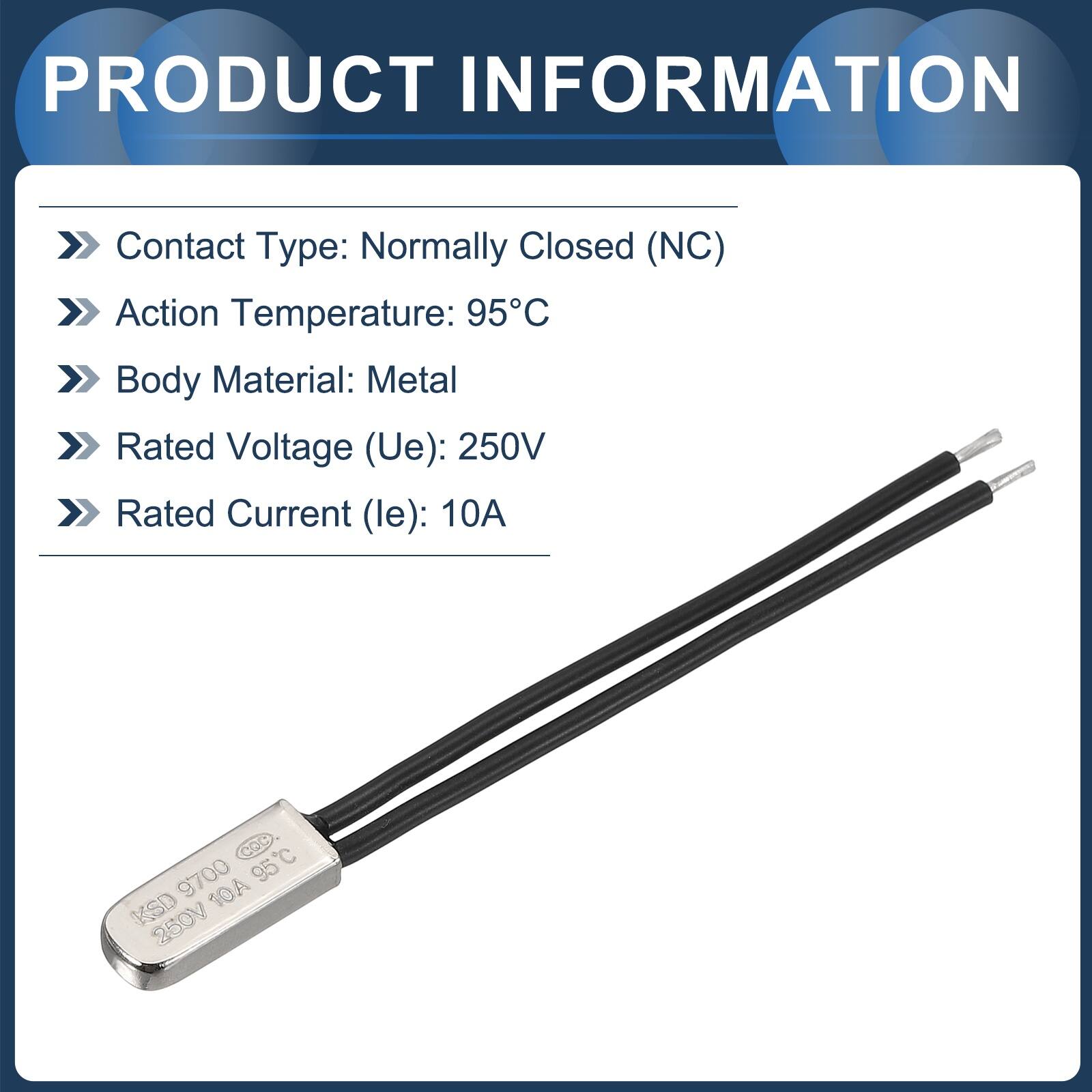 PRODUCT INFORMATION

- Contact Type: Normally Closed (NC)
- Action Temperature: 95°C
- Body Material: Metal
- Rated Voltage (Ue): 250V
- Rated Current (le): 10A

COC 9700 95°C KSD 10A 250V