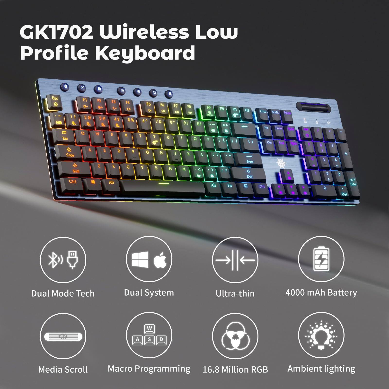 GK1702 Wireless Low Profile Keyboard

- Dual Mode Tech
- Dual System
- Ultra-thin
- 4000 mAh Battery
- Media Scroll
- Macro Programming
- 16.8 Million RGB
- Ambient lighting