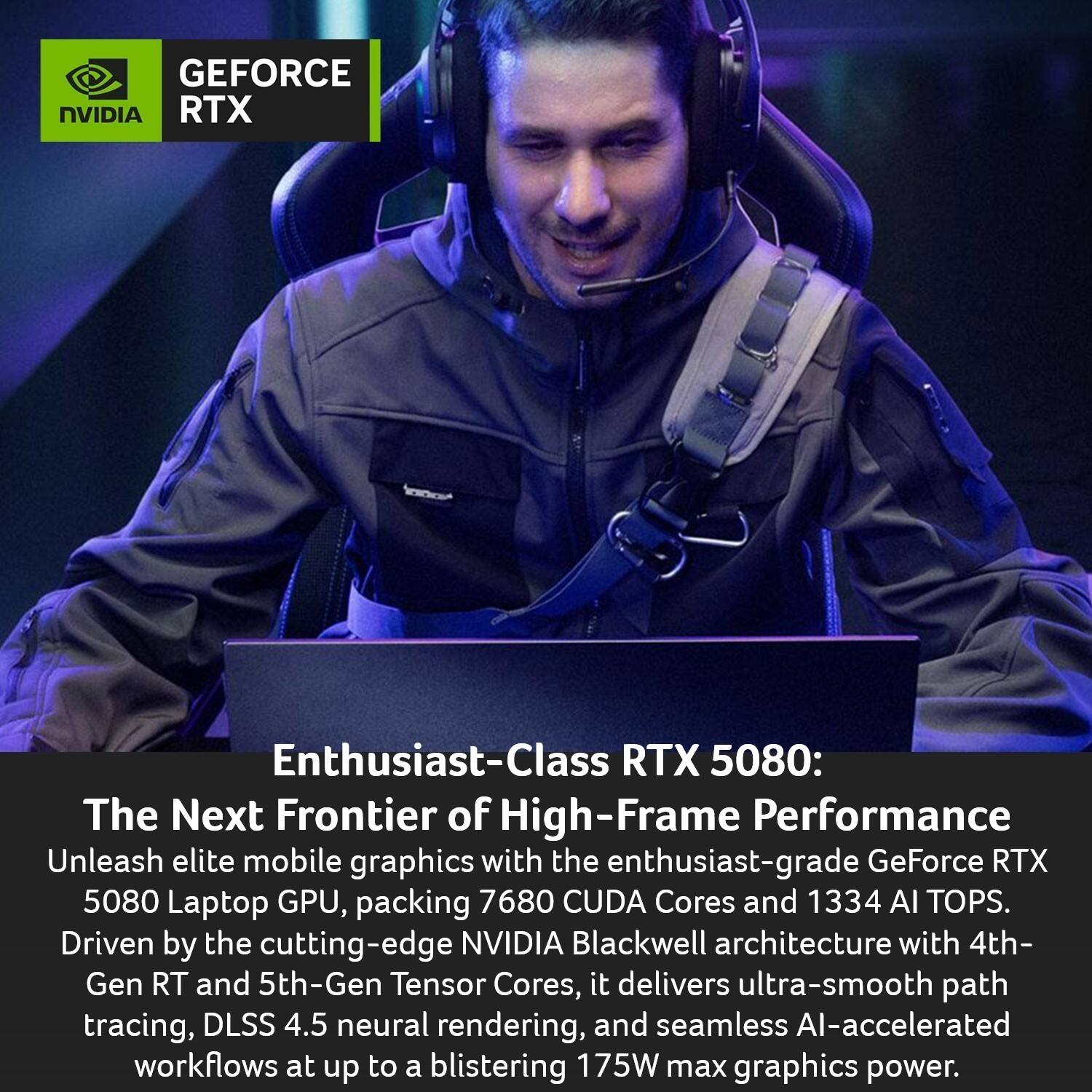 GEFORCE NVIDIA RTX Enthusiast-Class RTX 5080: The Next Frontier of High-Frame Performance

Unleash elite mobile graphics with the enthusiast-grade GeForce RTX 5080 Laptop GPU, packing 7680 CUDA Cores and 1334 AI TOPS. Driven by the cutting-edge NVIDIA Blackwell architecture with 4th-Gen RT and 5th-Gen Tensor Cores, it delivers ultra-smooth path tracing, DLSS 4.5 neural rendering, and seamless AI-accelerated workflows at up to a blistering 175W max graphics power.