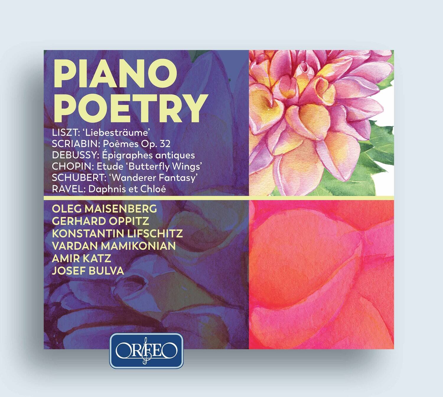 PIANO POETRY

LISZT: 'Liebesträume'  
SCRIABIN: Poèmes Op. 32  
DEBUSSY: Épigraphes antiques  
CHOPIN: Étude 'Butterfly Wings'  
SCHUBERT: 'Wanderer Fantasy'  
RAVEL: Daphnis et Chloé  

OLEG MAISENBERG  
GERHARD OPPITZ  
KONSTANTIN LIFSCITZ  
VARDAN MAMIKONIAN  
AMIR KATZ  
JOSEF BULVA  

ORFEO