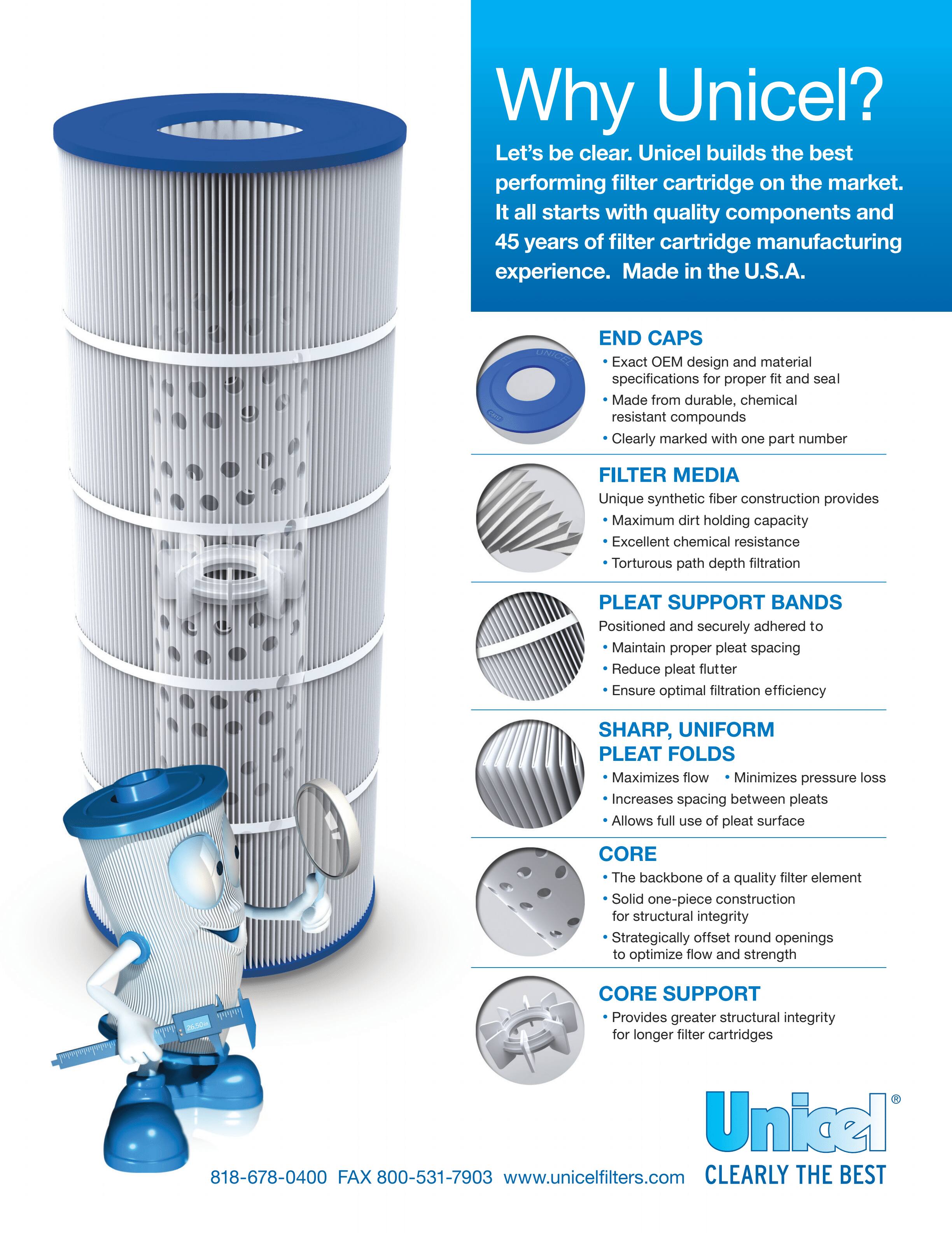 Why Unicel?

Let's be clear. Unicel builds the best performing filter cartridge on the market. It all starts with quality components and 45 years of filter cartridge manufacturing experience. Made in the U.S.A.

**END CAPS**
- Exact OEM design and material specifications for proper fit and seal
- Made from durable, chemical resistant compounds
- Clearly marked with one part number

**FILTER MEDIA**
- Unique synthetic fiber construction provides Maximum dirt holding capacity
- Excellent chemical resistance
- Tortuous path depth filtration

**PLEAT SUPPORT BANDS**
- Positioned and securely adhered to
- Maintain proper pleat spacing
- Reduce pleat flutter
- Ensure optimal filtration efficiency

**SHARP, UNIFORM PLEAT FOLDS**
- Maximizes flow
- Minimizes pressure loss
- Increases spacing between pleats
- Allows full use of pleat surface

**CORE**
- The backbone of a quality filter element
- Solid one-piece construction for structural integrity
- Strategically offset round openings to optimize flow and strength

**CORE SUPPORT**
- Provides greater structural integrity for longer filter cartridges

Unicel  
CLEARLY THE BEST

818-678-0400 FAX 