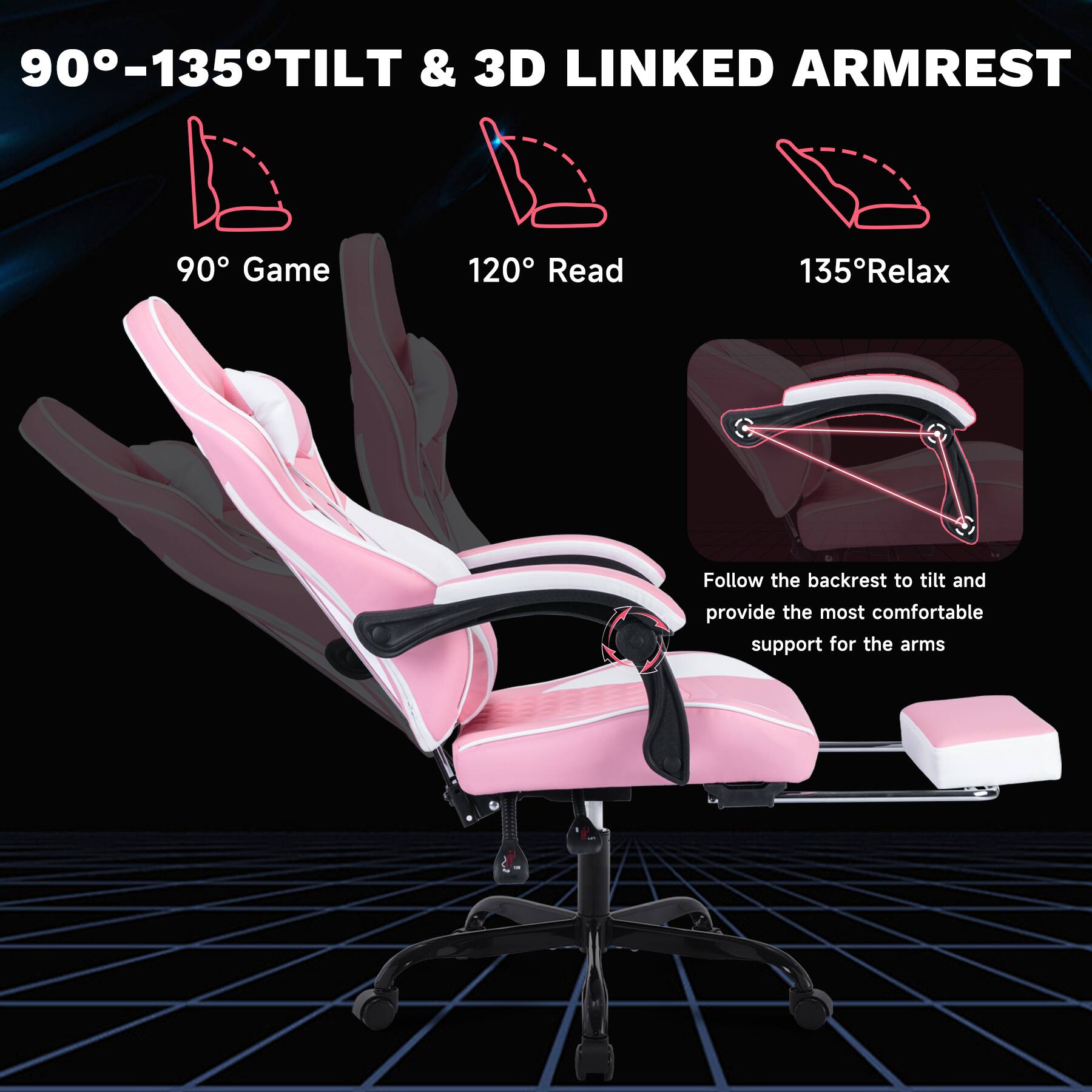 90°-135° TILT & 3D LINKED ARMREST

90° Game  
120° Read  
135° Relax  

Follow the backrest to tilt and provide the most comfortable support for the arms