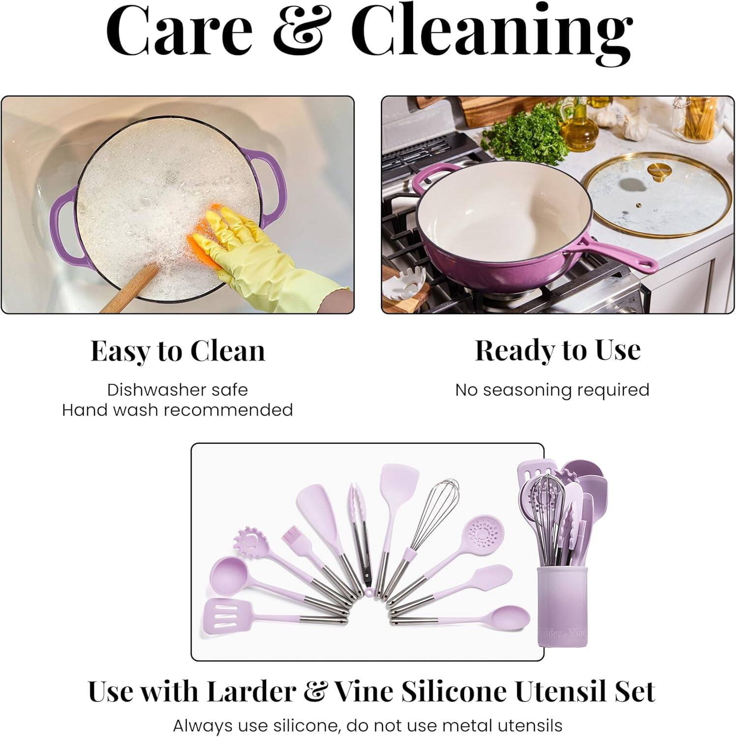 Care & Cleaning

Easy to Clean  
Dishwasher safe  
Hand wash recommended

Ready to Use  
No seasoning required

Use with Larder & Vine Silicone Utensil Set  
Always use silicone, do not use metal utensils