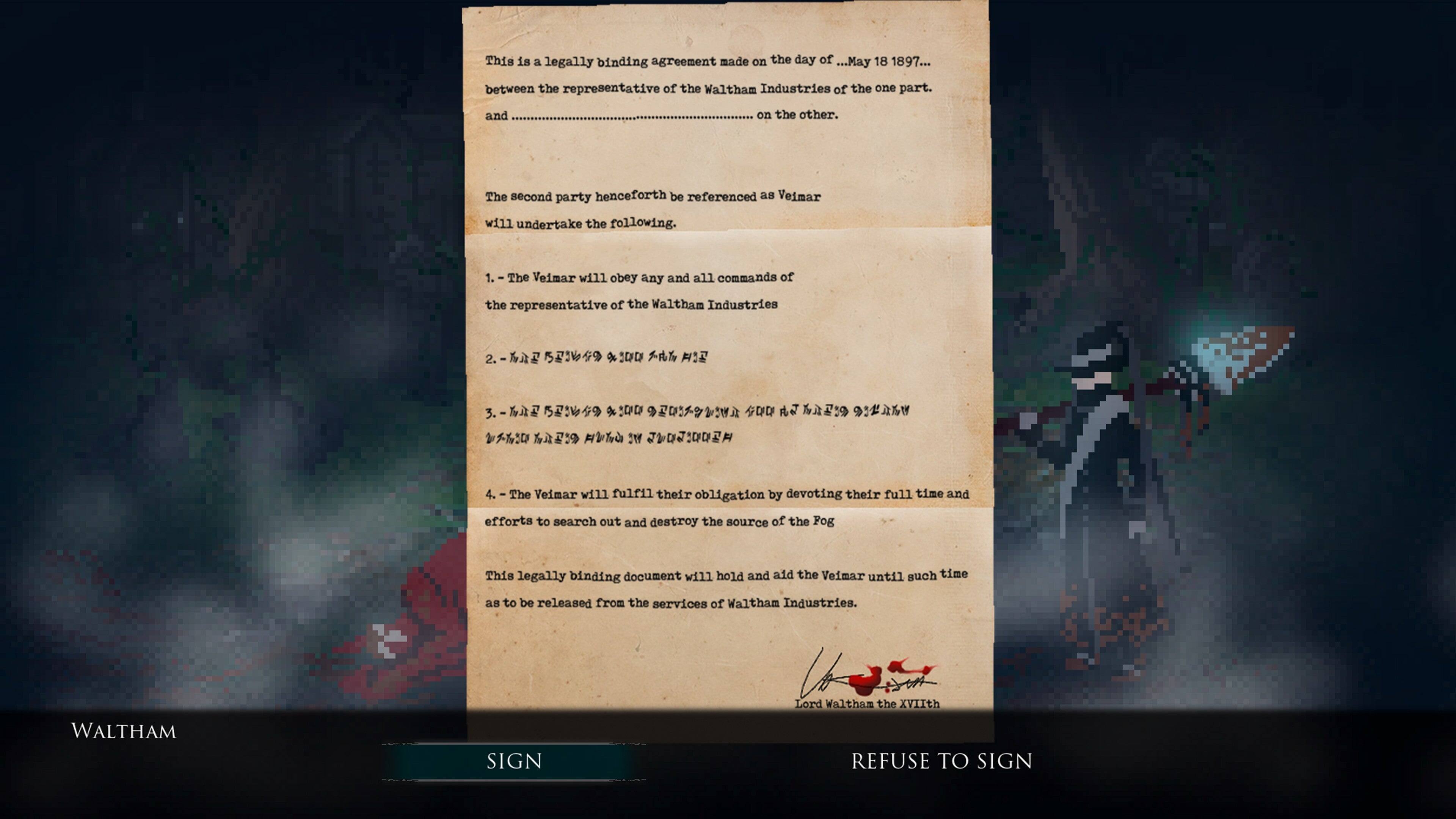 This is a legally binding agreement made on the day of ...May 18 1897... between the representative of the Waltham Industries of the one part. and on the other. The second party henceforth be referenced as Veimar will undertake the following. 1. The Veimar will obey any and all commands of the representative of the Waltham Industries 2. The Veimar will fulfill their obligation by devoting their full time and efforts to search out and destroy the source of the Pog This legally binding document will hold and aid the Veimar until such time as to be released from the services of Waltham Industries. Lord Waltham the XVIIth WALTHAM SIGN REFUSE TO SIGN