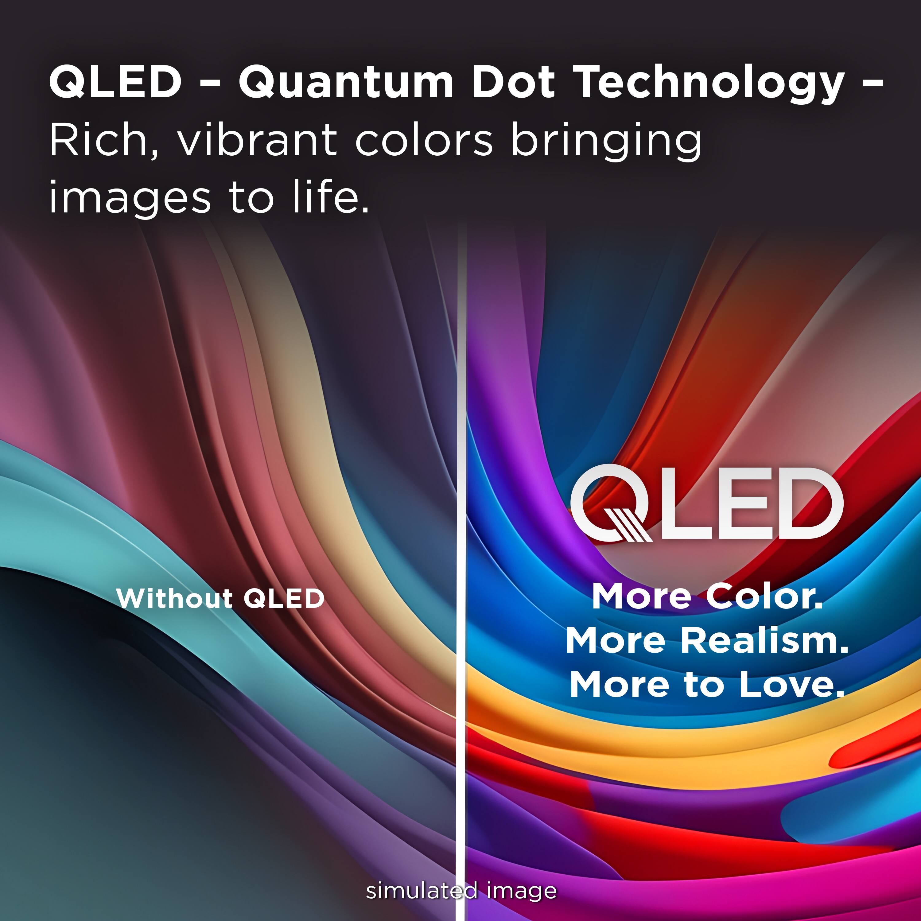 QLED - Quantum Dot Technology - Rich, vibrant colors bringing images to life.

Without QLED

QLED
More Color.
More Realism.
More to Love.

simulated image