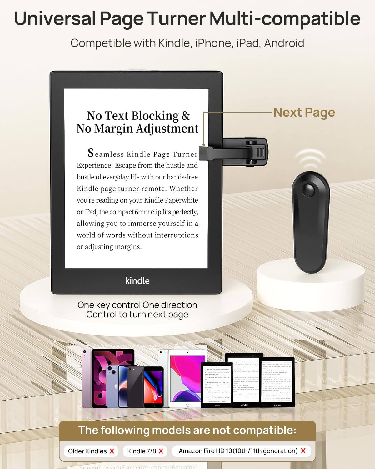 Universal Page Turner Multi-compatible  
Compatible with Kindle, iPhone, iPad, Android  

No Text Blocking & No Margin Adjustment  
Seamless Kindle Page Turner Experience: Escape from the hustle and bustle of everyday life with our hands-free Kindle page turner remote. Whether you're reading on your Kindle Paperwhite or iPad, the compact 6mm clip fits perfectly, allowing you to immerse yourself in a world of words without interruptions or adjusting margins.  

One key control One direction Control to turn next page  

The following models are not compatible:  
Older Kindles ❌  
Kindle 7/8 ❌  
Amazon Fire HD 10 (10th/11th generation) ❌