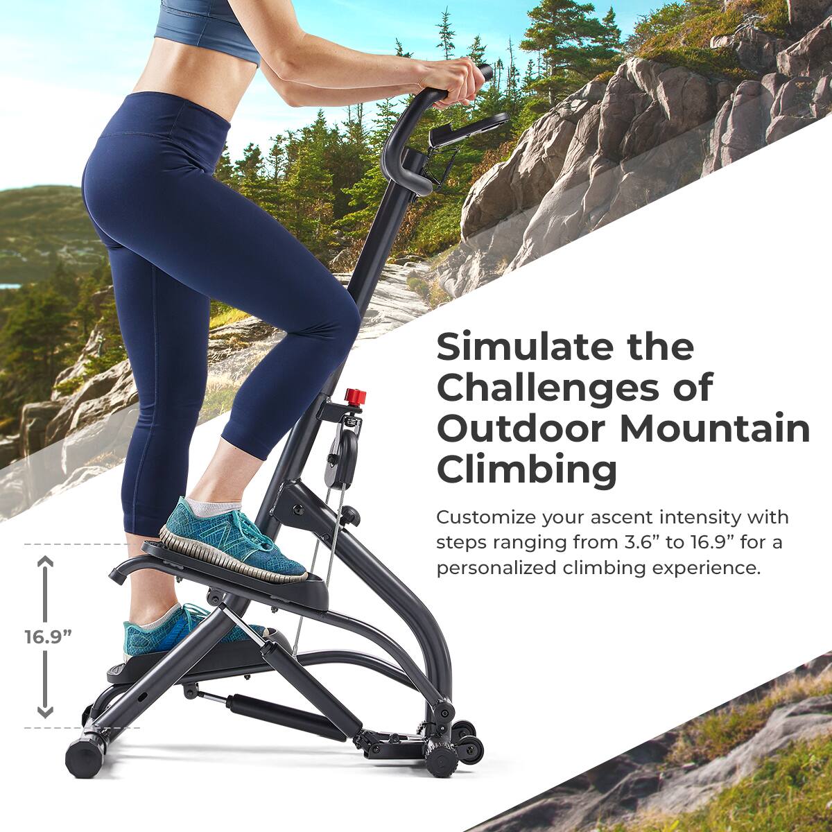 Simulate the Challenges of Outdoor Mountain Climbing
Customize your ascent intensity with steps ranging from 3.6" to 16.9" for a personalized climbing experience.
16.9"