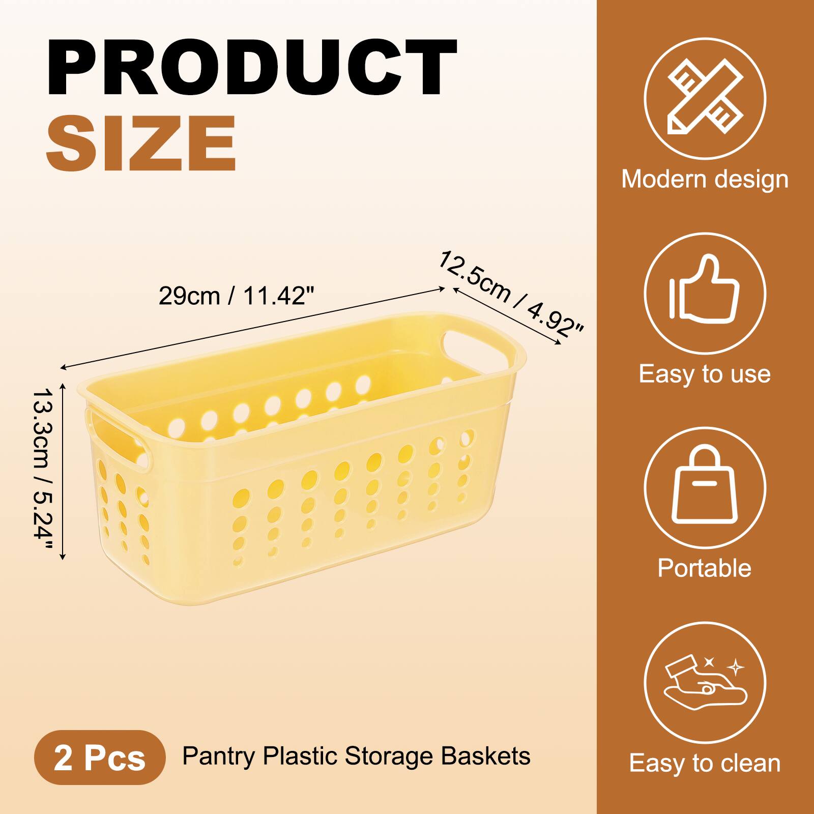 PRODUCT SIZE

Modern design  
13.3cm / 5.24"  
29cm / 11.42"  
12.5cm / 4.92"

Easy to use  
Portable  
Easy to clean

2 Pcs  
Pantry Plastic Storage Baskets