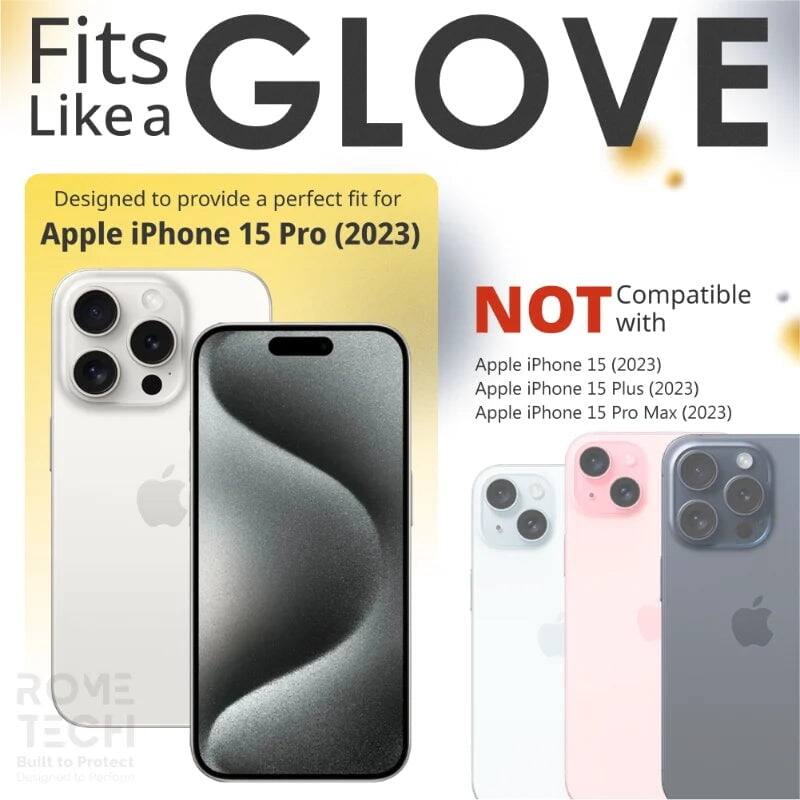 Fits GLOVE Like a

Designed to provide a perfect fit for Apple iPhone 15 Pro (2023)

NOT Compatible with
Apple iPhone 15 (2023)
Apple iPhone 15 Plus (2023)
Apple iPhone 15 Pro Max (2023)

ROME TECH
Built to Protect
Designed to Perform