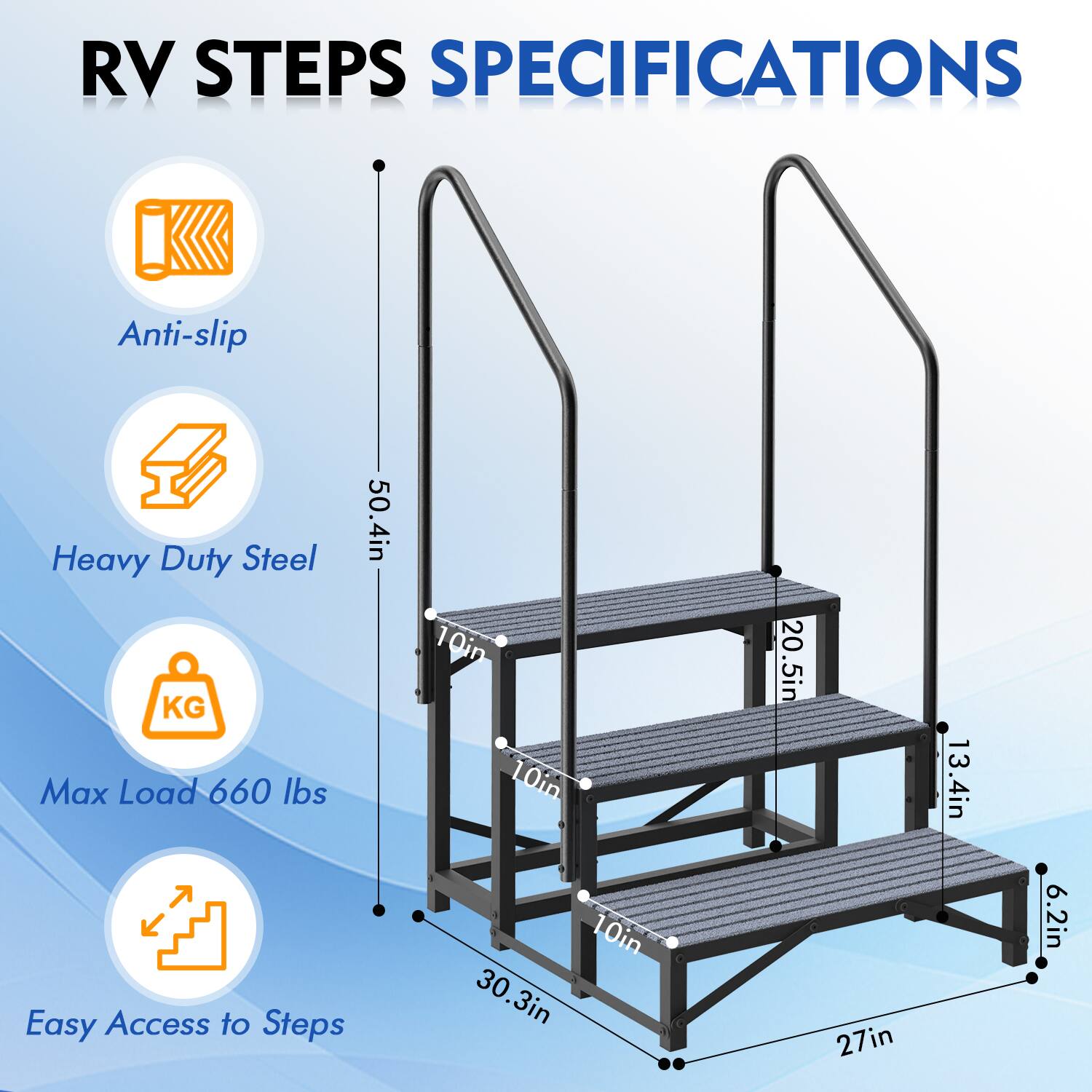 RV STEPS SPECIFICATIONS

- Anti-slip
- Heavy Duty Steel
- Max Load 660 lbs
- Easy Access to Steps

Dimensions:
- Height: 50.4in
- Step Width: 10in
- Step Depth: 10in
- Overall Width: 27in
- Overall Depth: 30.3in
- Step Height: 6.2in
- Step Length: 20.5in
