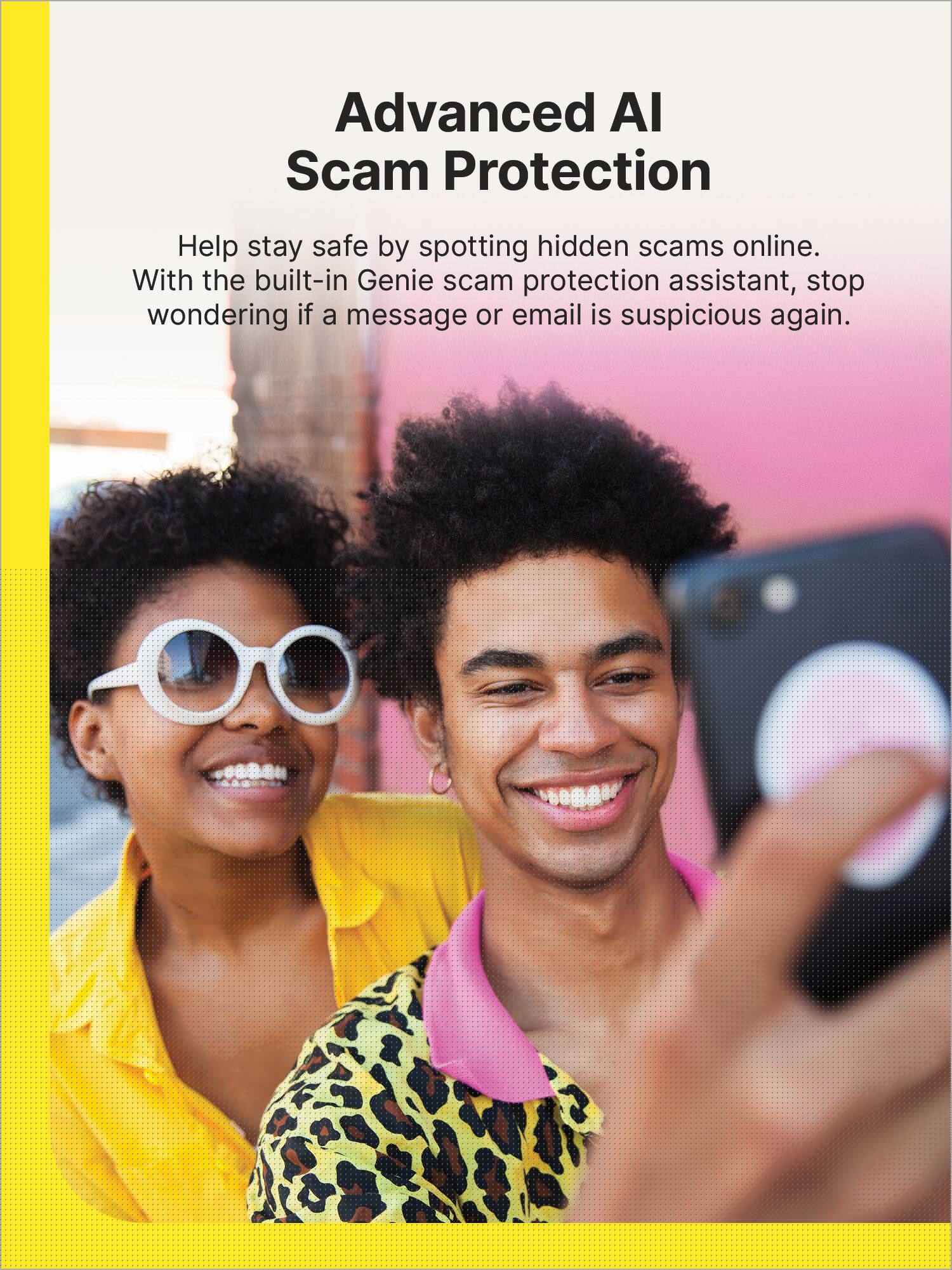 Advanced AI Scam Protection: Help stay safe by spotting hidden scams online. With the built-in Genie scam protection assistant, stop wondering if a message or email is suspicious again.