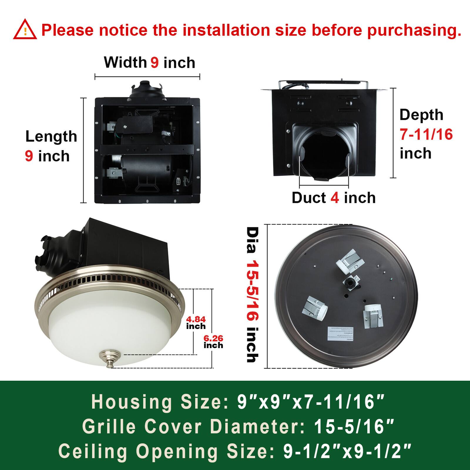 Please notice the installation size before purchasing.

- Width: 9 inch
- Length: 9 inch
- Depth: 7-11/16 inch
- Duct: 4 inch
- Grille Cover Diameter: 15-5/16 inch

Housing Size: 9"x9"x7-11/16"
Grille Cover Diameter: 15-5/16"
Ceiling Opening Size: 9-1/2"x9-1/2"