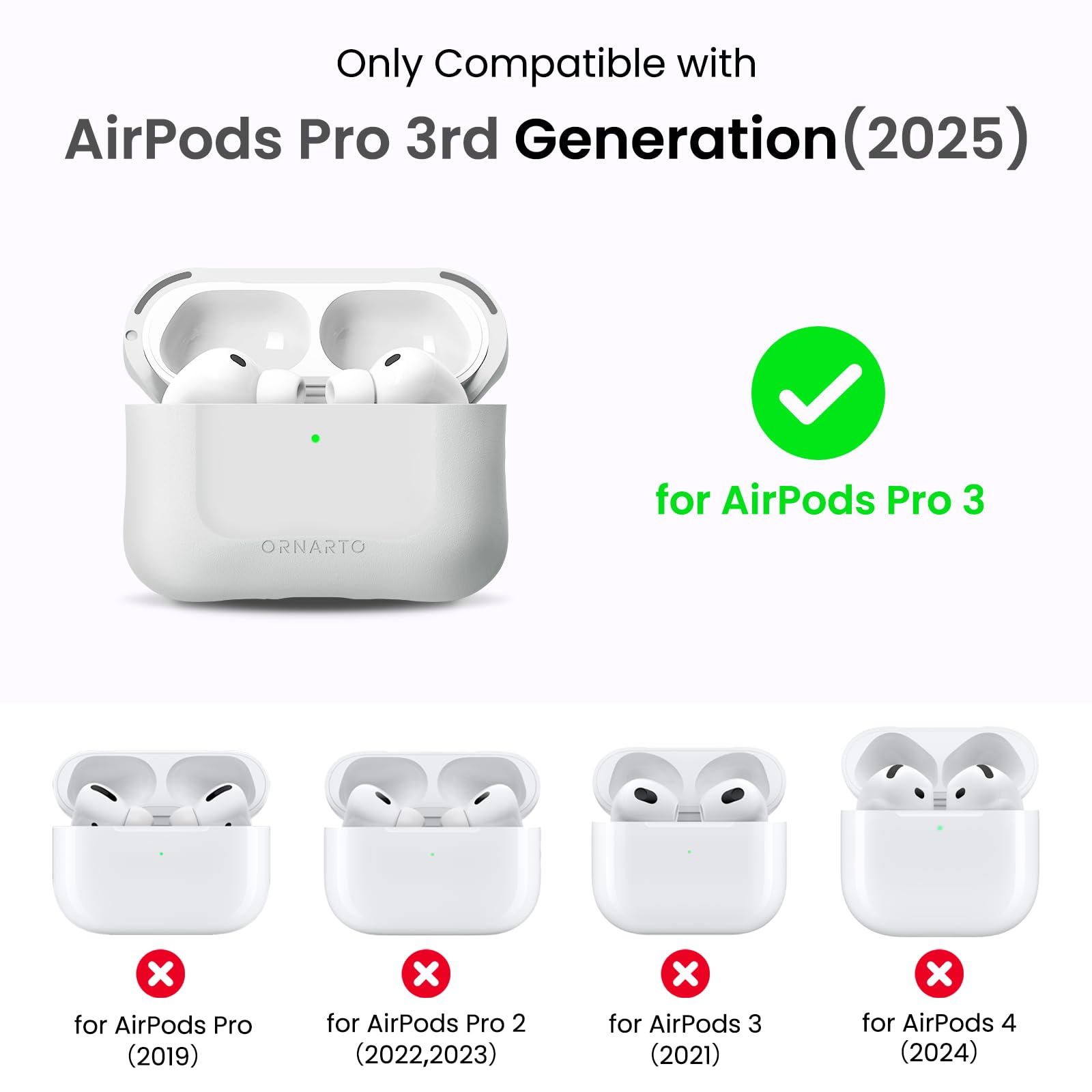 Only Compatible with AirPods Pro 3rd Generation (2025)  
ORNARTO for AirPods Pro 3  
for AirPods Pro (2019)  
for AirPods Pro 2 (2022, 2023)  
for AirPods 3 (2021)  
for AirPods 4 (2024)