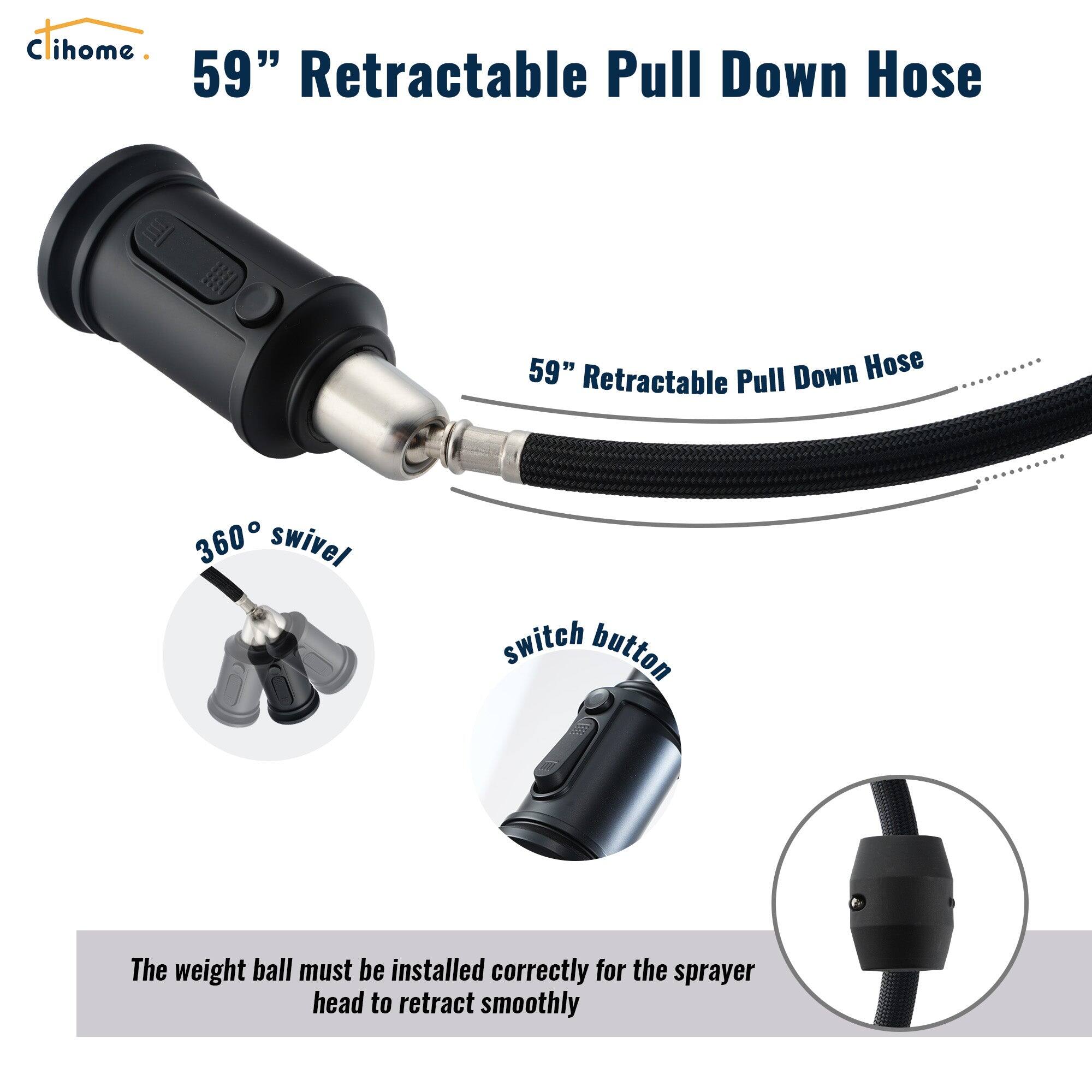 Cihome 59" Retractable Pull Down Hose

59" Retractable Pull Down Hose

360° swivel

switch button

The weight ball must be installed correctly for the sprayer head to retract smoothly