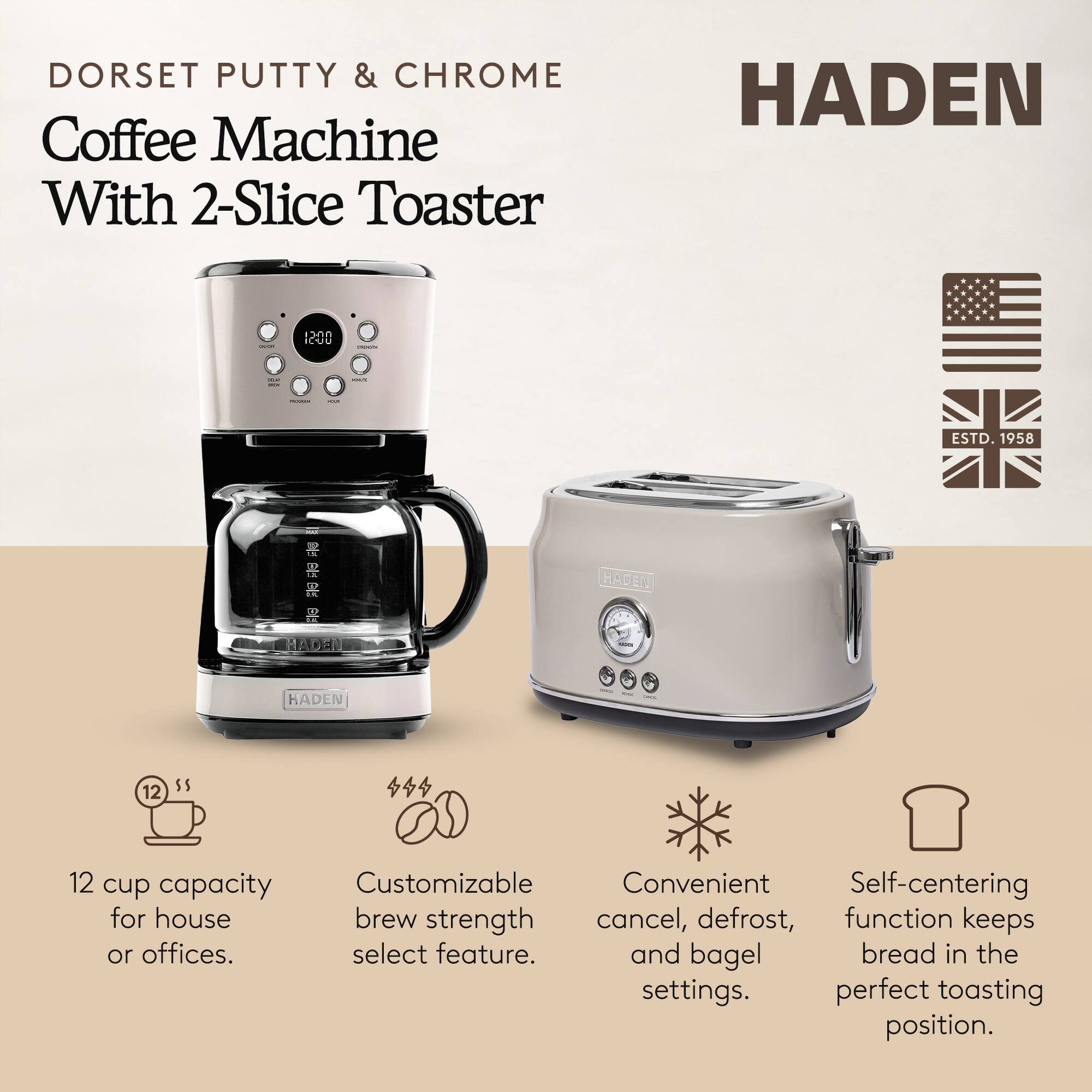 DORSET PUTTY & CHROME Coffee Machine With 2-Slice Toaster

HADEN

ESTD. 1958

12 cup capacity for house or offices.

Customizable brew strength select feature.

Convenient cancel, defrost, and bagel settings.

Self-centering function keeps bread in the perfect toasting position.