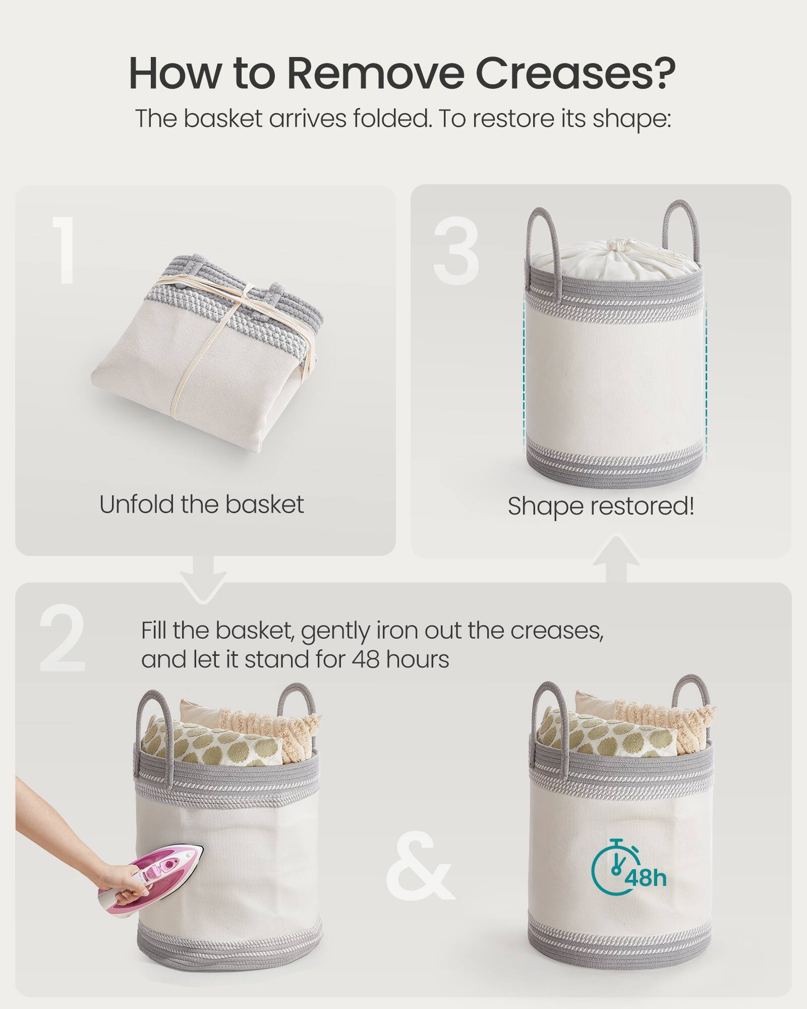 How to Remove Creases?

The basket arrives folded. To restore its shape:

1. Unfold the basket

2. Fill the basket, gently iron out the creases, and let it stand for 48 hours

3. Shape restored!