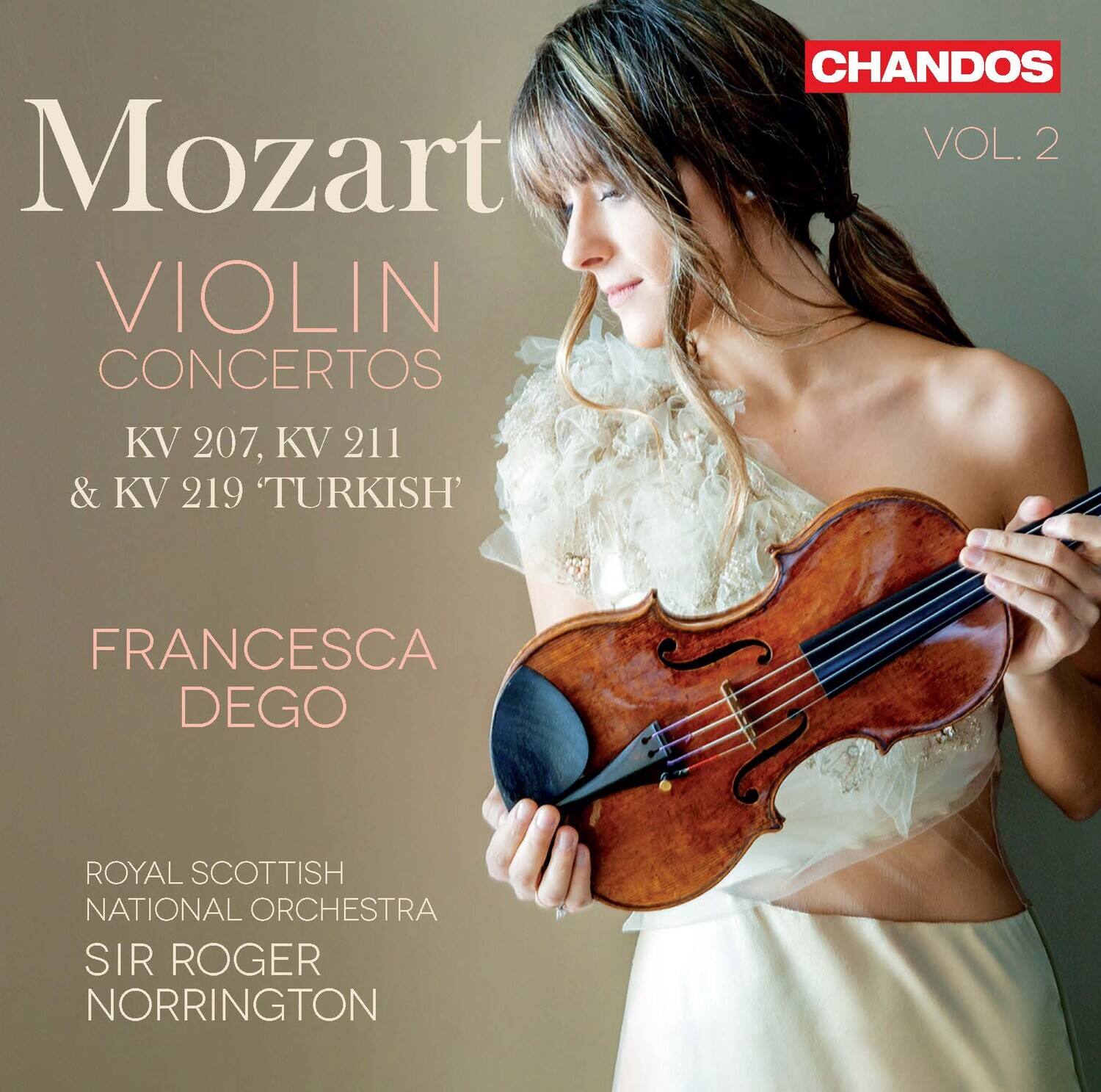 Mozart  
VIOLIN CONCERTOS  
KV 207, KV 211 & KV 219 'TURKISH'  

FRANCESCA DEGO  

ROYAL SCOTTISH NATIONAL ORCHESTRA  
SIR ROGER NORRINGTON  

CHANDOS  
VOL. 2