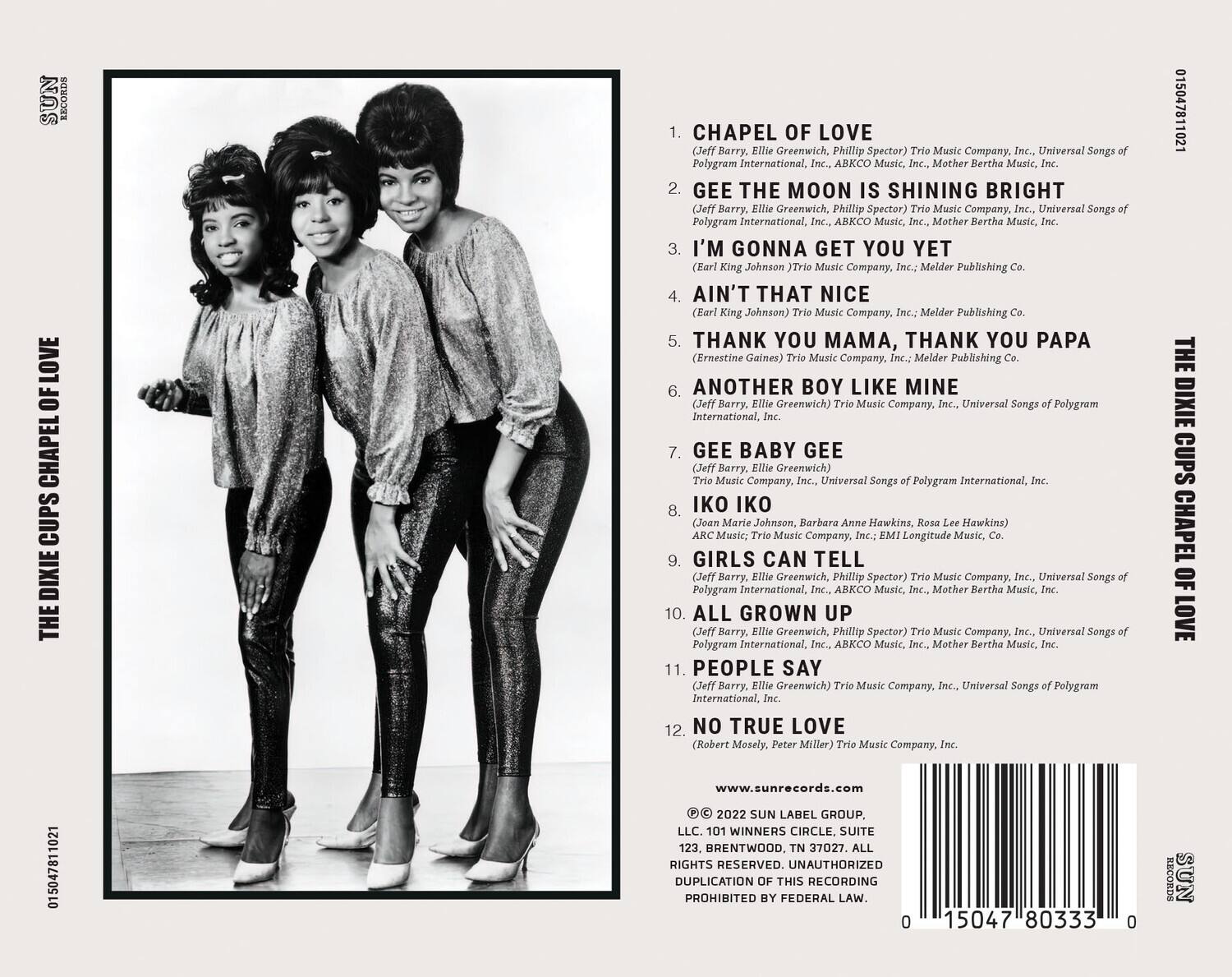**The Dixie Cups - Chapel of Love**

1. **Chapel of Love**  
   (Jeff Barry, Ellie Greenwich, Phillip Spector) Trio Music Company, Inc., Universal Songs of Polygram International, Inc., ABKCO Music, Inc., Mother Bertha Music, Inc.

2. **Gee the Moon is Shining Bright**  
   (Jeff Barry, Ellie Greenwich, Phillip Spector) Trio Music Company, Inc., Universal Songs of Polygram International, Inc., ABKCO Music, Inc., Mother Bertha Music, Inc.

3. **I'm Gonna Get You Yet**  
   (Earl King Johnson) Melder Publishing Co.

4. **Ain't That Nice**  
   (Earl King Johnson) Trio Music Company, Inc., Universal Songs of Polygram International, Inc.

5. **Thank You Mama, Thank You Papa**  
   (Ernestine Gaines) Trio Music Company, Inc., Universal Songs of Polygram International, Inc.

6. **Another Boy Like Mine**  
   (Jeff Barry, Ellie Greenwich) Trio Music Company, Inc., Universal Songs of Polygram International, Inc.

7. **Gee Baby Gee**  
   (Jeff Barry, Ellie Greenwich) Trio Music Company, Inc., Universal Songs of Polygram International, Inc.

8. **Iko Iko**  
   (Joan Marie Johnson, Barbara Anne Hawkins, Rosa Lee Hawkins) ARC Music; Trio Music Company, Inc., EMI Longitude Music, Co.

9. **Girls Can Tell**  
   (Jeff Barry, Ellie Greenwich, Phillip Spector) Trio Music Company, Inc., Universal Songs of Polygram International, Inc., ABKCO Music, Inc., Mother Bertha Music, Inc.

10. **All Grown Up**  
    (Jeff Barry, Ellie Greenwich, Phillip Spector) Trio Music Company, Inc., Universal Songs of Polygram International, Inc.

11. **People Say**  
    (Jeff Barry, Ellie Greenwich) Trio Music Company, Inc.

12. **No True Love**  
    (Robert Mosely, Peter Millar) Trio Music Company, Inc.

---

**www.sunrecords.com**

© 2022 Sun Label Group, LLC. 101 Winners Circle, Brentwood, TN 37027. All rights reserved. Unauthorized duplication of this recording prohibited by federal law.

---

**Barcode:** 0 15047 80333 0