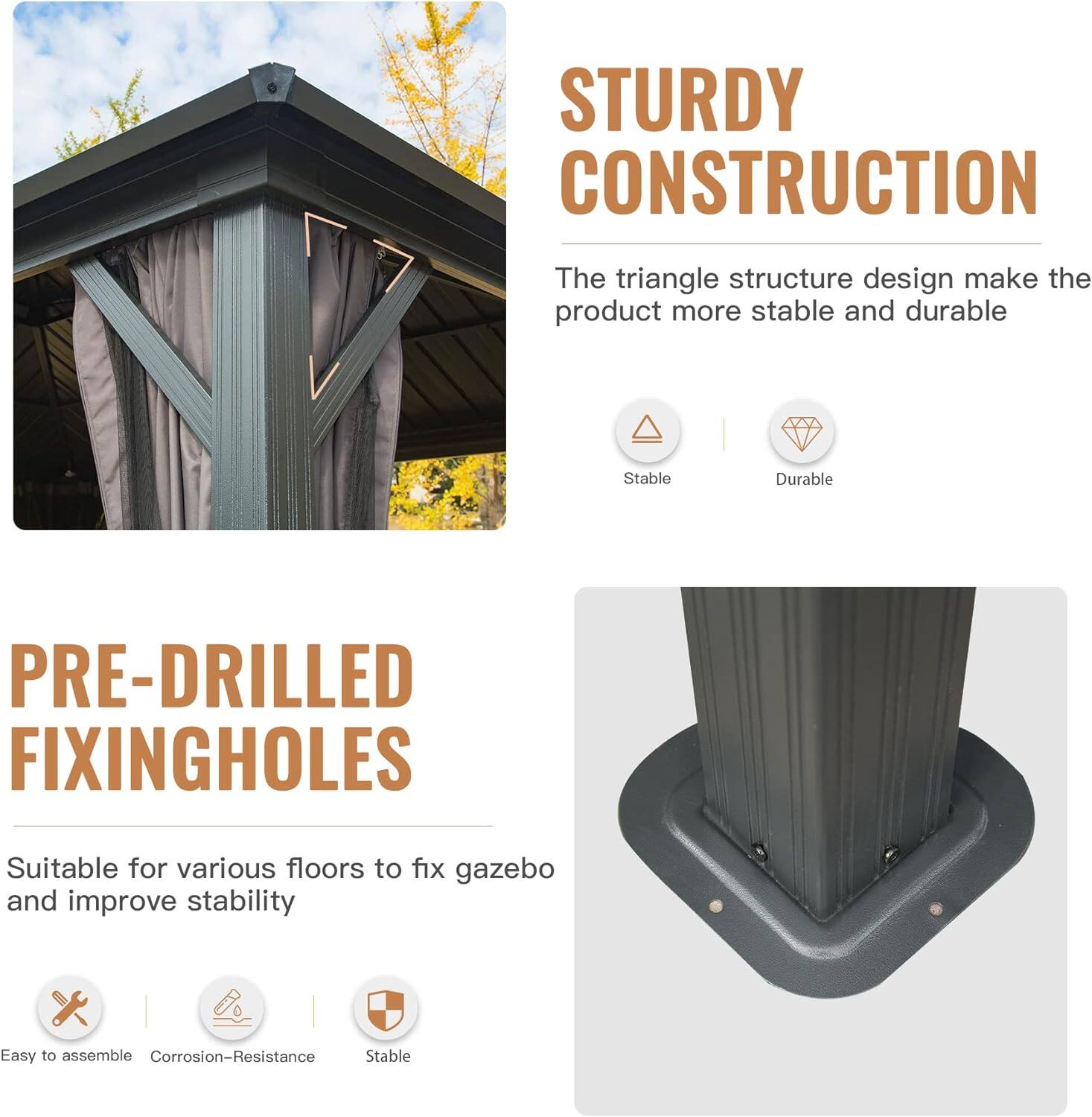 STURDY CONSTRUCTION  
The triangle structure design makes the product more stable and durable  
Stable  
Durable  

PRE-DRILLED FIXING HOLES  
Suitable for various floors to fix gazebo and improve stability  
Easy to assemble  
Corrosion-Resistance  
Stable