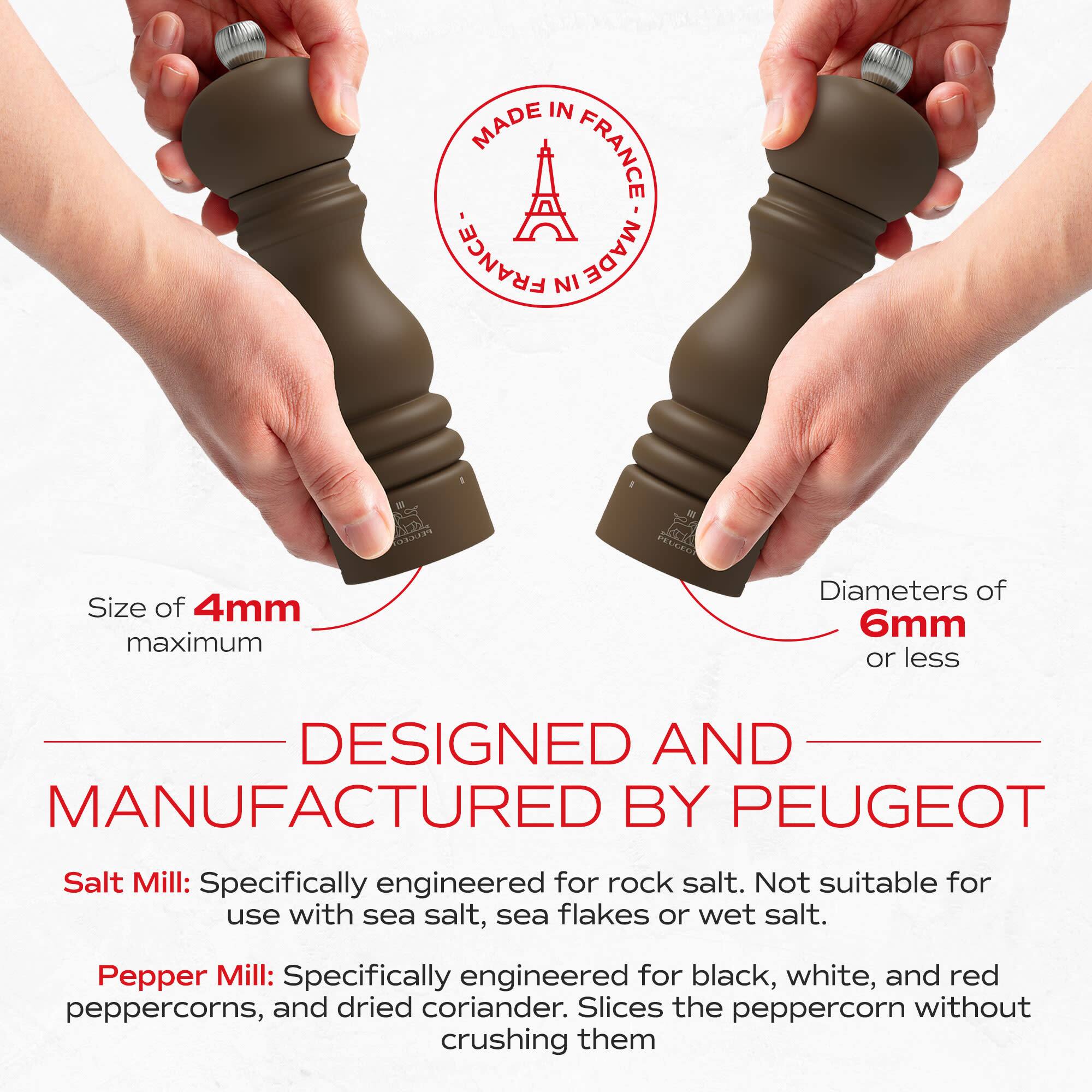 MADE IN FRANCE

Size of 4mm maximum

Diameters of 6mm or less

DESIGNED AND MANUFACTURED BY PEUGEOT

Salt Mill: Specifically engineered for rock salt. Not suitable for use with sea salt, sea flakes or wet salt.

Pepper Mill: Specifically engineered for black, white, and red peppercorns, and dried coriander. Slices the peppercorn without crushing them