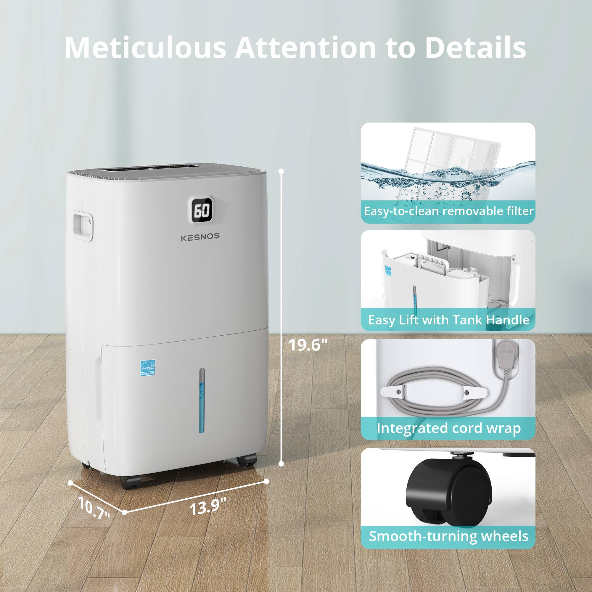Meticulous Attention to Details

- 60 Easy-to-clean removable filter
- KESNOS 19.6" Easy Lift with Tank Handle
- Integrated cord wrap
- 10.7" x 13.9" Smooth-turning wheels