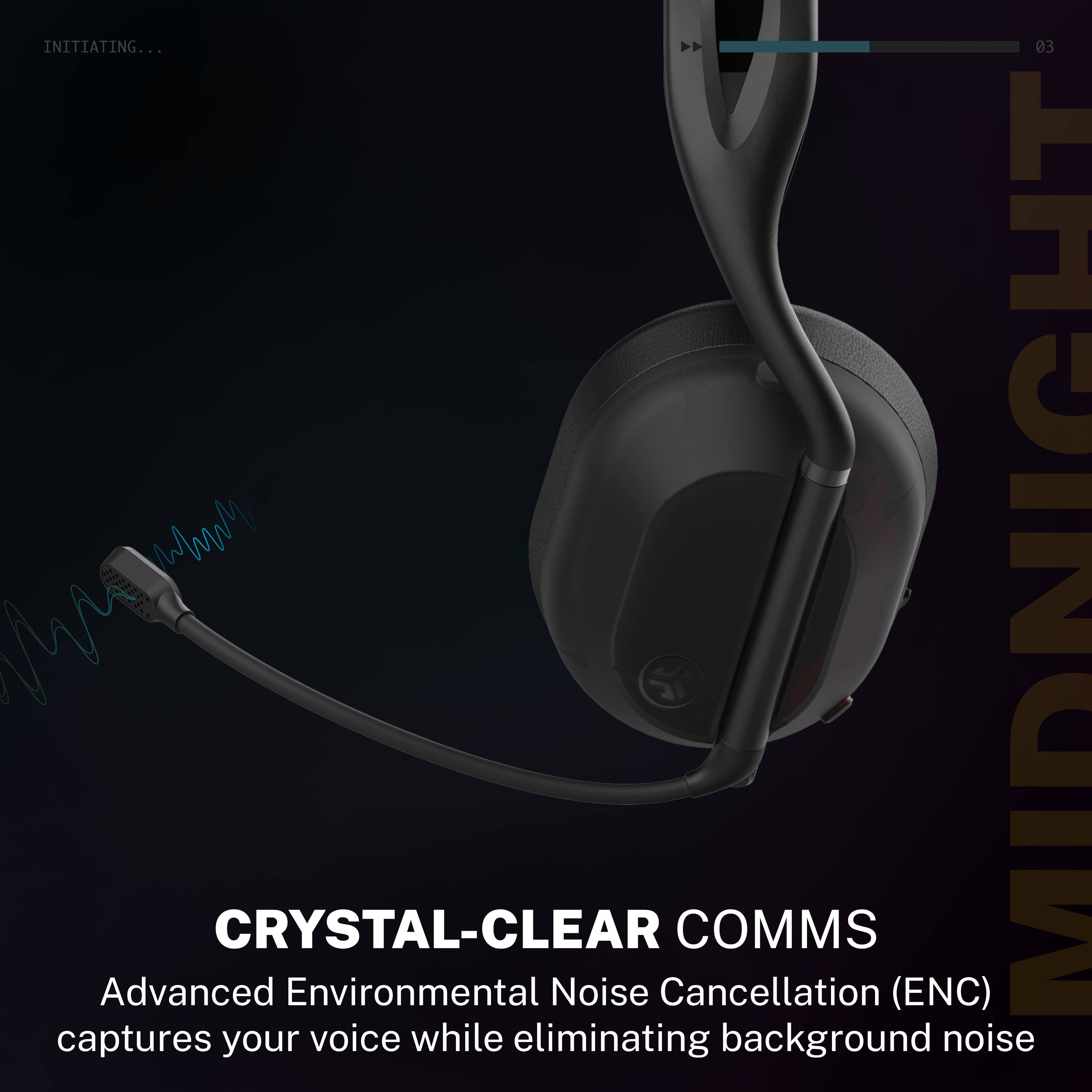 INITIATING...

03 WWM MIDNIGHT

CRYSTAL-CLEAR COMMS

Advanced Environmental Noise Cancellation (ENC) captures your voice while eliminating background noise