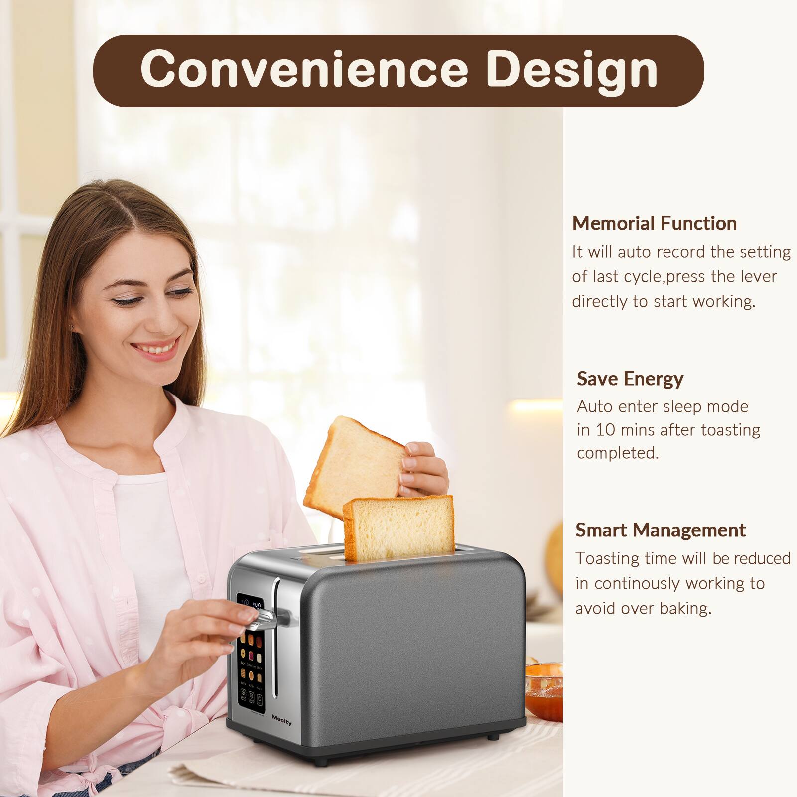 Convenience Design

Memorial Function
It will auto record the setting of last cycle, press the lever directly to start working.

Save Energy
Auto enter sleep mode in 10 mins after toasting completed.

Smart Management
Toasting time will be reduced in continuously working to avoid over baking.