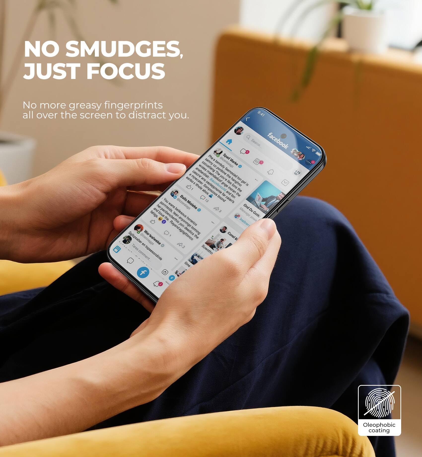 NO SMUDGES, JUST FOCUS

No more greasy fingerprints all over the screen to distract you.

Oleophobic coating