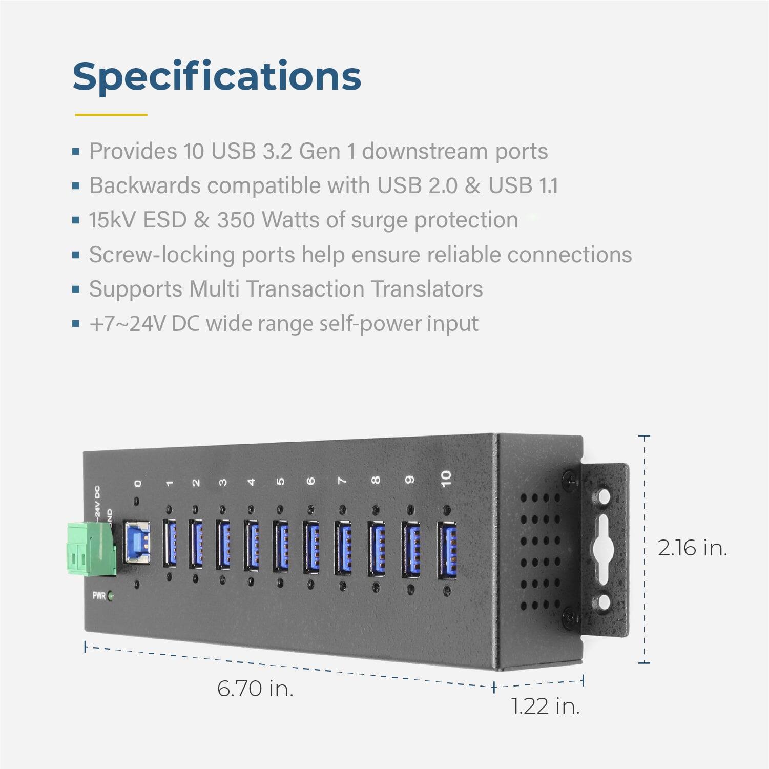 Specifications

- Provides 10 USB 3.2 Gen 1 downstream ports
- Backwards compatible with USB 2.0 & USB 1.1
- 15kV ESD & 350 Watts of surge protection
- Screw-locking ports help ensure reliable connections
- Supports Multi Transaction Translators
- +7~24V DC wide range self-power input

Dimensions:
- 6.70 in. (length)
- 2.16 in. (height)
- 1.22 in. (depth)