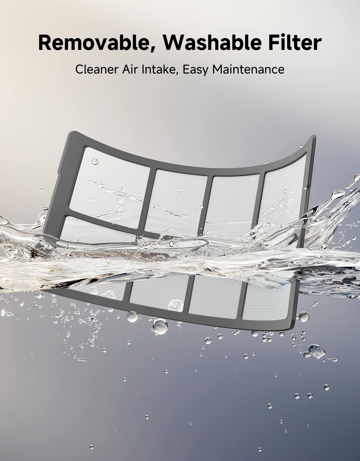 Removable, Washable Filter  
Cleaner Air Intake, Easy Maintenance