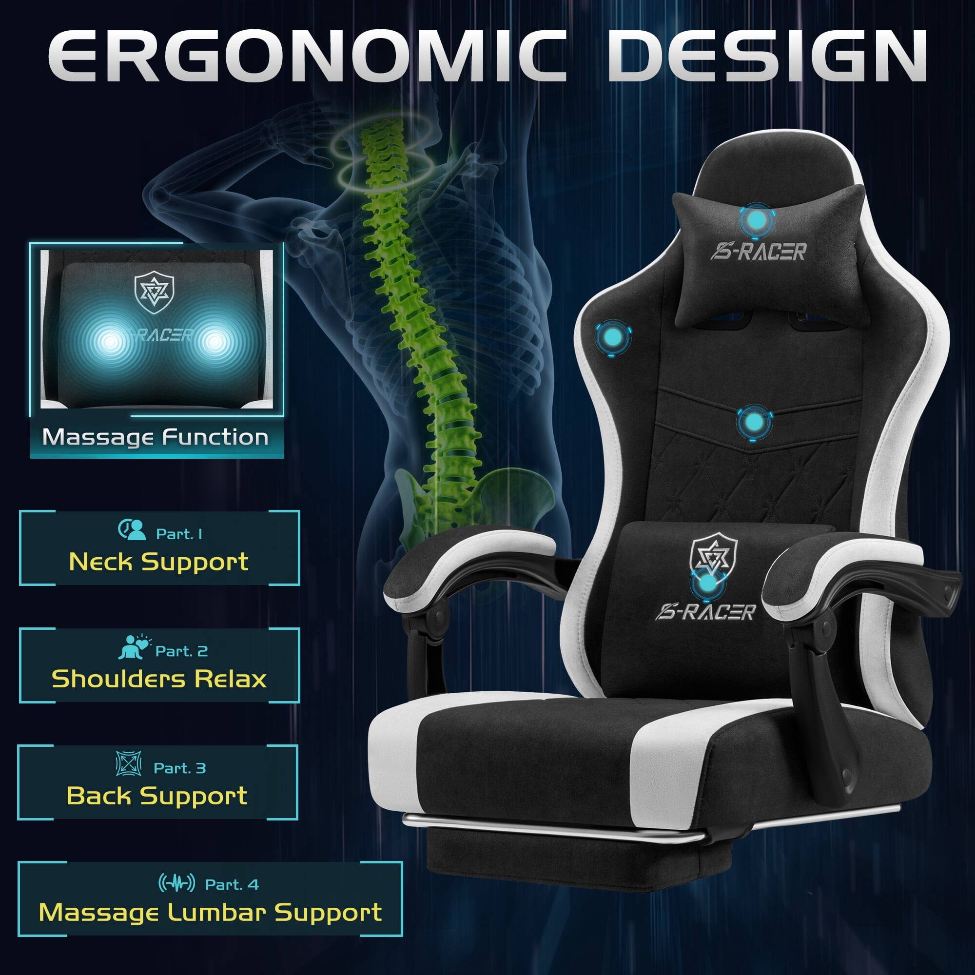 ERGONOMIC DESIGN

S-RACER

Massage Function

Part. 1 Neck Support

Part. 2 Shoulders Relax

Part. 3 Back Support

Part. 4 Massage Lumbar Support